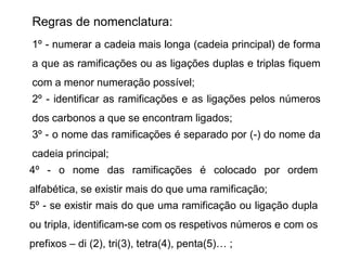 Regras de nomenclatura:
1º - numerar a cadeia mais longa (cadeia principal) de forma
a que as ramificações ou as ligações duplas e triplas fiquem
com a menor numeração possível;
2º - identificar as ramificações e as ligações pelos números
dos carbonos a que se encontram ligados;
3º - o nome das ramificações é separado por (-) do nome da
cadeia principal;
4º - o nome das ramificações é colocado por ordem
alfabética, se existir mais do que uma ramificação;
5º - se existir mais do que uma ramificação ou ligação dupla
ou tripla, identificam-se com os respetivos números e com os
prefixos – di (2), tri(3), tetra(4), penta(5)… ;
 