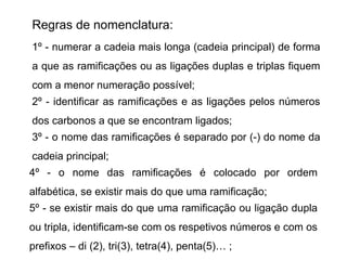 Regras de nomenclatura:
1º - numerar a cadeia mais longa (cadeia principal) de forma 
a que as ramificações ou as ligações duplas e triplas fiquem 
com a menor numeração possível;
2º - identificar as ramificações e as ligações pelos números 
dos carbonos a que se encontram ligados;
3º - o nome das ramificações é separado por (-) do nome da 
cadeia principal;
4º  -  o  nome  das  ramificações  é  colocado  por  ordem 
alfabética, se existir mais do que uma ramificação;
5º - se existir mais do que uma ramificação ou ligação dupla 
ou tripla, identificam-se com os respetivos números e com os 
prefixos – di (2), tri(3), tetra(4), penta(5)… ;
 