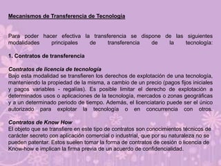 Mecanismos de Transferencia de Tecnología


Para poder hacer efectiva la transferencia se dispone de las siguientes
modalidades   principales   de     transferencia  de   la    tecnología:

1. Contratos de transferencia

Contratos de licencia de tecnología
Bajo esta modalidad se transfieren los derechos de explotación de una tecnología,
manteniendo la propiedad de la misma, a cambio de un precio (pagos fijos iniciales
y pagos variables - regalías). Es posible limitar el derecho de explotación a
determinados usos o aplicaciones de la tecnología, mercados o zonas geográficas
y a un determinado periodo de tiempo. Además, el licenciatario puede ser el único
autorizado para explotar la tecnología o en concurrencia con otros.

Contratos de Know How
El objeto que se transfiere en este tipo de contratos son conocimientos técnicos de
carácter secreto con aplicación comercial o industrial, que por su naturaleza no se
pueden patentar. Estos suelen tomar la forma de contratos de cesión o licencia de
Know-how e implican la firma previa de un acuerdo de confidencialidad.
 