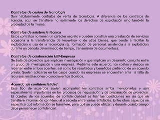 Contratos de cesión de tecnología
Son habitualmente contratos de venta de tecnología. A diferencia de los contratos de
licencia, aquí se transfiere no solamente los derechos de explotación sino también la
propiedad de la misma.

Contratos de asistencia técnica
Estos contratos no tienen un carácter secreto y pueden constituir una prestación de servicios
accesoria a la transferencia de know-how o de otros bienes, que tiende a facilitar la
explotación o uso de la tecnología (ej. formación de personal, asistencia a la explotación
durante un periodo determinado de tiempo, transmisión de documentos).

Contratos de colaboración UIB-Empresa
Se trata de proyectos que implican investigación y que implican un desarrollo conjunto entre
un grupo de investigación y una empresa. Mediante este acuerdo, los costes y riesgos se
reparten entre ambos agentes, así como los resultados y beneficios partiendo de un acuerdo
previo. Suelen aplicarse en los casos cuando las empresas se encuentren ante la falta de
recursos, instalaciones o conocimientos técnicos.

Acuerdo de confidencialidad
Este tipo de acuerdos suelen acompañar los contratos arriba mencionados y son
especialmente importantes en los procesos de negociación y de preparación de proyectos.
El objetivo de los acuerdos de confidencialidad es fijar las condiciones en las que se
transfiere información confidencial o secreta entre varias entidades. Entre otros aspectos se
especifica qué información se transfiere, para qué se puede utilizar, y durante cuánto tiempo
debe permanecer confidencial.
 