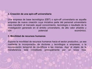 2. Creación de una spin-off universitaria

Una empresa de base tecnológica (EBT) o spin-off universitaria es aquella
empresa de nueva creación cuya iniciativa parte del personal universitario
para transferir al mercado aquel conocimiento, tecnología o resultado de la
investigación generado en el ámbito universitario, de alto valor añadido y
con                          potencial                          económico.

3. Movilidad de recursos humanos

Supone la movilidad de recursos humanos hacia el sector productivo, ya sea
mediante la incorporación de doctores y tecnólogos a empresas, o la
incorporación temporal de científicos a las mismas. Aquí el objeto de la
transferencia está constituido principalmente por un know how.
 