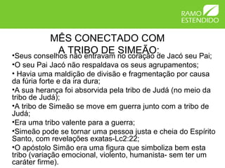 MÊS CONECTADO COM
A TRIBO DE SIMEÃO:•Seus conselhos não entravam no coração de Jacó seu Pai;
•O seu Pai Jacó não respaldava os seus agrupamentos;
• Havia uma maldição de divisão e fragmentação por causa
da fúria forte e da ira dura;
•A sua herança foi absorvida pela tribo de Judá (no meio da
tribo de Judá);
•A tribo de Simeão se move em guerra junto com a tribo de
Judá;
•Era uma tribo valente para a guerra;
•Simeão pode se tornar uma pessoa justa e cheia do Espírito
Santo, com revelações exatas-Lc2:22;
•O apóstolo Simão era uma figura que simboliza bem esta
tribo (variação emocional, violento, humanista- sem ter um
caráter firme).
 