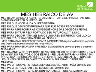 MÊS HEBRAICO DE AV
MÊS DE AV- AV SIGNIFICA: “LITERALMENTE PAI”; E DERIVA DA RAIZ QUE
SIGNIFICA QUERER OU DESEJAR;
MÊS EM QUE VOCÊ MUDA OU DESINTEGRA;
MÊS EM QUE DEUS DESTROI PARA QUE ELE POSSA RECONSTRUIR;
MÊS PARA REPERCURIR AS CONSEQUÊNCIAS DAS DECISÕES FEITAS;
MÊS PARA ENTRAR PELA PORTA DO SEU FUTURO-Ap3:7-8;4:1-2;
MÊS PARA DECIDIR ATRAVESSAR OS LUGARES ESTREITOS (CASULO DA
BORBOLETA, BURACO DA AGULHA) - Nm14:1;
MÊS PARA SAIR DO DESERTO PARA A PROMESSA (quando decidimos confiar
que Deus faz proezas através de nós)-Hb4:1-2;
MÊS PARA TRANSFORMAR TRISTEZA EM ALEGRIA( ou voltar para o deserto)-
Nm14:41-42;
MÊS DA JANELA DE REPETIÇÃO DE VÁRIOS CICLOS DE DESTRUIÇÃO - DIA 9
DE AV DIA DO RELATÓRIO DOS ESPIAS - RECUSAR ENTRAR NA TERRA DA
PROMESSA - DESTUIÇÃO DO 1 E 2 TEMPLOS EM JERUSALÉM) – QUANDO
JESUS VEIO ISRAEL NÃO ACEITOU MAS UM DIA ISRAEL CRERÁ NO
MESSIAS;
MÊS PARA REMOVER O PESO DESNECESSÁRIO, ABRIR MÃO-Mc10:23-25;
MÊS PARA SE HUMILHAR E SE SUBMETER- Mc10:23-25;
MÊS PARA REMOVER A FALSA CONFIANÇAS NA RIQUEZA- Mc10:23-25;
 