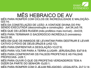 MÊS HEBRAICO DE AV
MÊS PARA ROMPER COM CICLOS DE INCREDULIDADE E MALDIÇÃO-
Gl3:14;
MÊS DA CONSTELAÇÃO DE LEÃO: A VONTADE DIVINA DO PAI
SENDO EXECUTADA (desconstrução e construção)- Jo4:34;Jo5:19;
MÊS QUE OS LEÕES RUGEM (mês profético mais incrível) - Am3:8;
MÊS PARA TERMINAR O SACERDÓCIO INCRÉDULO (ministério)-
Nm33:38;
MÊS EM QUE OS INIMIGOS SE LEVANTAM PARA DESTRUIR E LEVAR
CATIVO O POVO DE DEUS-2Rs25:8 (Jr52:12);
MÊS PARA ENFRENTAR A DESOLAÇÃO-1Cr27:8;
MÊS PARA VOLTAR PARA A TERRA (LUGAR- JERUSALÉM)- Ed7:8-9;
MÊS PARA CONFRONTAR OS FALSOS PROFETAS E AS FALSAS
PROFECIAS- Jr28:1;
MÊS PARA OUVIR O QUE OS PROFETAS VERDADEIROS TEM A
DIZER DA PARTE DO SENHOR- Ez20:1;
MÊS PARA ROMPER COM O JEJUM RELIGIOSO, LEGALISTA- Zc7:3,14;
 