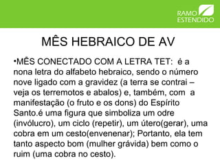 MÊS HEBRAICO DE AV
•MÊS CONECTADO COM A LETRA TET: é a
nona letra do alfabeto hebraico, sendo o número
nove ligado com a gravidez (a terra se contrai –
veja os terremotos e abalos) e, também, com a
manifestação (o fruto e os dons) do Espírito
Santo.é uma figura que simboliza um odre
(invólucro), um ciclo (repetir), um útero(gerar), uma
cobra em um cesto(envenenar); Portanto, ela tem
tanto aspecto bom (mulher grávida) bem como o
ruim (uma cobra no cesto).
 