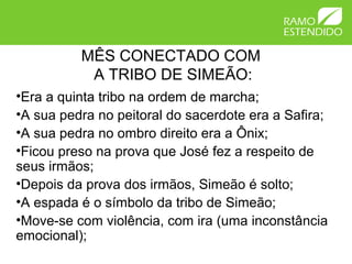 MÊS CONECTADO COM
A TRIBO DE SIMEÃO:
•Era a quinta tribo na ordem de marcha;
•A sua pedra no peitoral do sacerdote era a Safira;
•A sua pedra no ombro direito era a Ônix;
•Ficou preso na prova que José fez a respeito de
seus irmãos;
•Depois da prova dos irmãos, Simeão é solto;
•A espada é o símbolo da tribo de Simeão;
•Move-se com violência, com ira (uma inconstância
emocional);
 