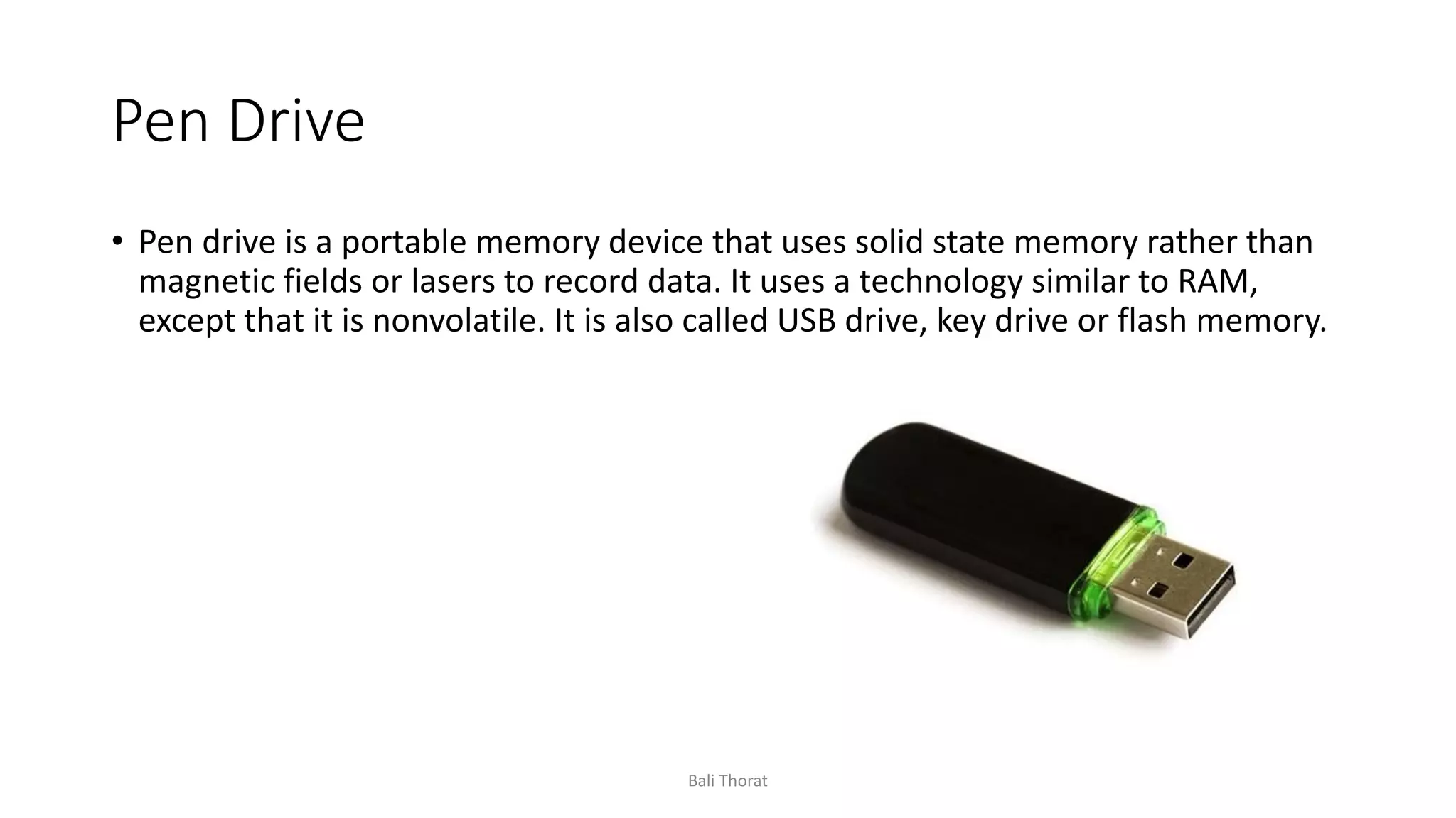 Pen Drive
• Pen drive is a portable memory device that uses solid state memory rather than
magnetic fields or lasers to record data. It uses a technology similar to RAM,
except that it is nonvolatile. It is also called USB drive, key drive or flash memory.
Bali Thorat
 
