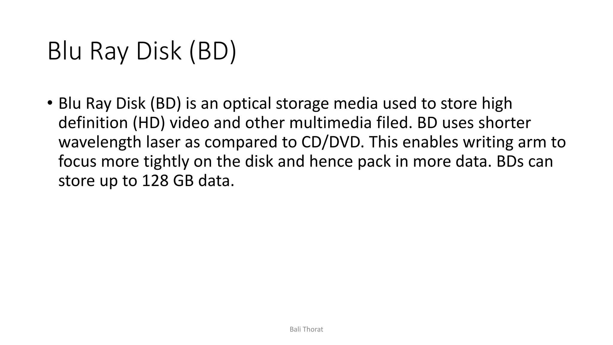 Blu Ray Disk (BD)
• Blu Ray Disk (BD) is an optical storage media used to store high
definition (HD) video and other multimedia filed. BD uses shorter
wavelength laser as compared to CD/DVD. This enables writing arm to
focus more tightly on the disk and hence pack in more data. BDs can
store up to 128 GB data.
Bali Thorat
 