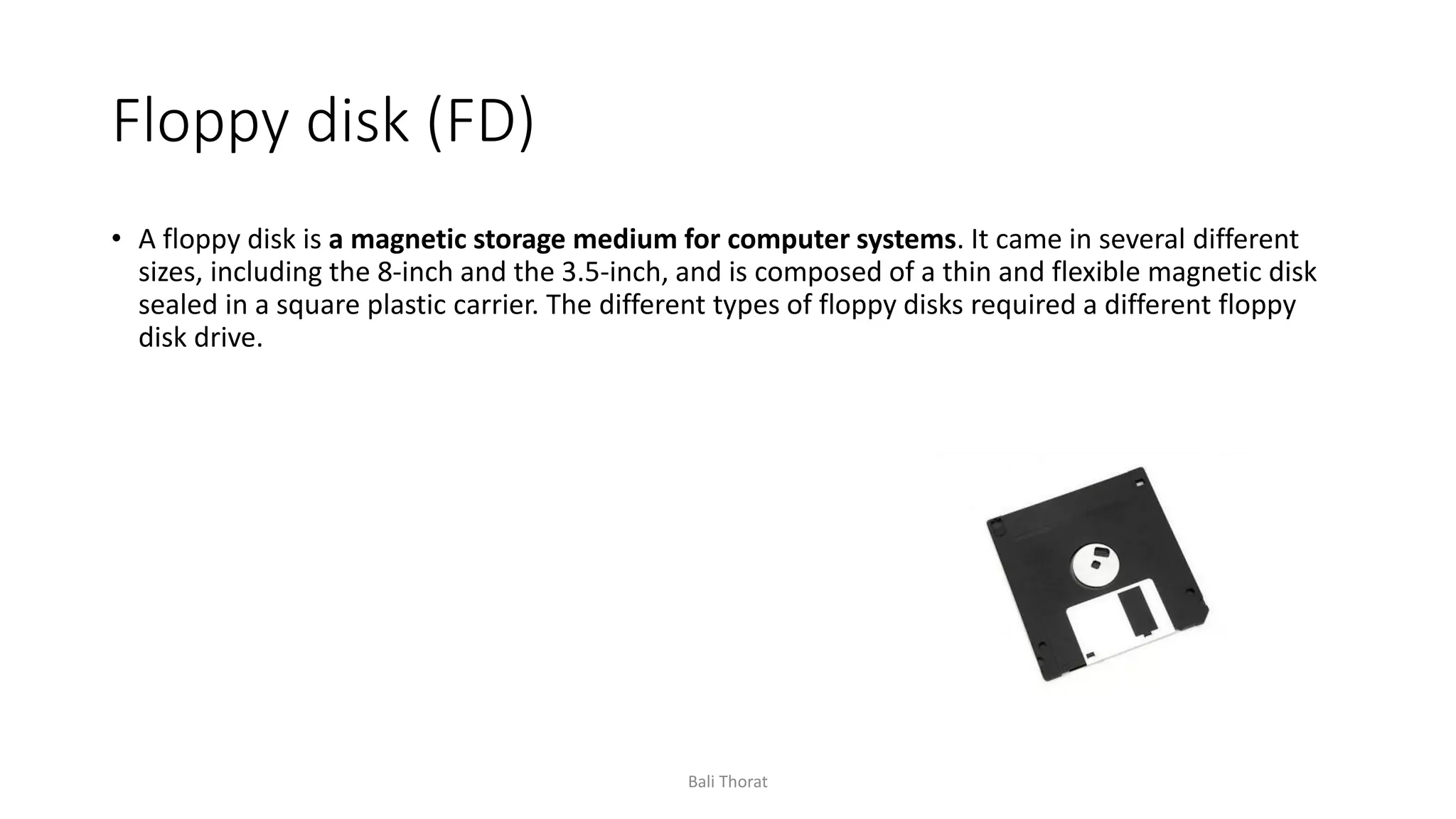 Floppy disk (FD)
• A floppy disk is a magnetic storage medium for computer systems. It came in several different
sizes, including the 8-inch and the 3.5-inch, and is composed of a thin and flexible magnetic disk
sealed in a square plastic carrier. The different types of floppy disks required a different floppy
disk drive.
Bali Thorat
 