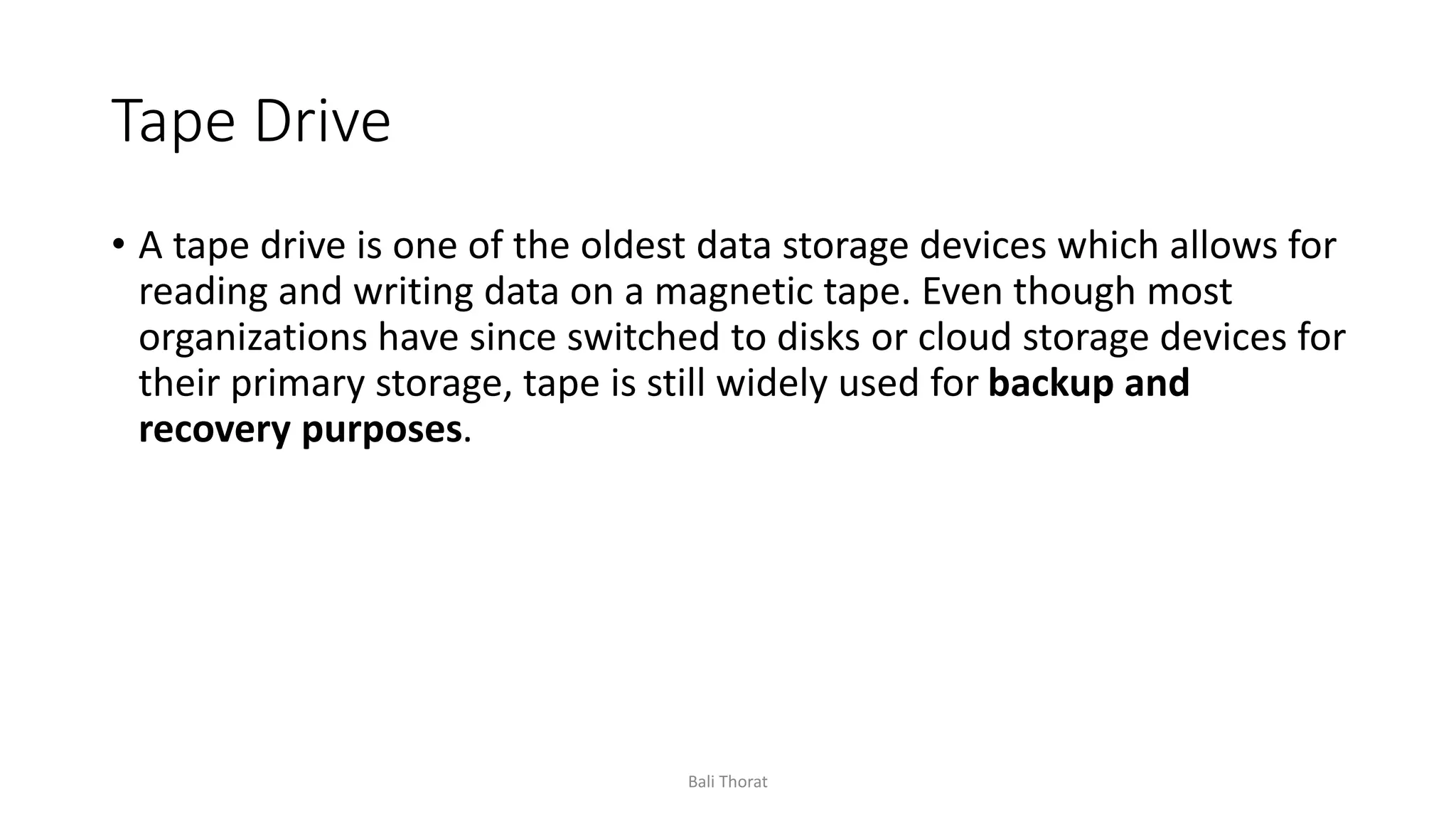 Tape Drive
• A tape drive is one of the oldest data storage devices which allows for
reading and writing data on a magnetic tape. Even though most
organizations have since switched to disks or cloud storage devices for
their primary storage, tape is still widely used for backup and
recovery purposes.
Bali Thorat
 