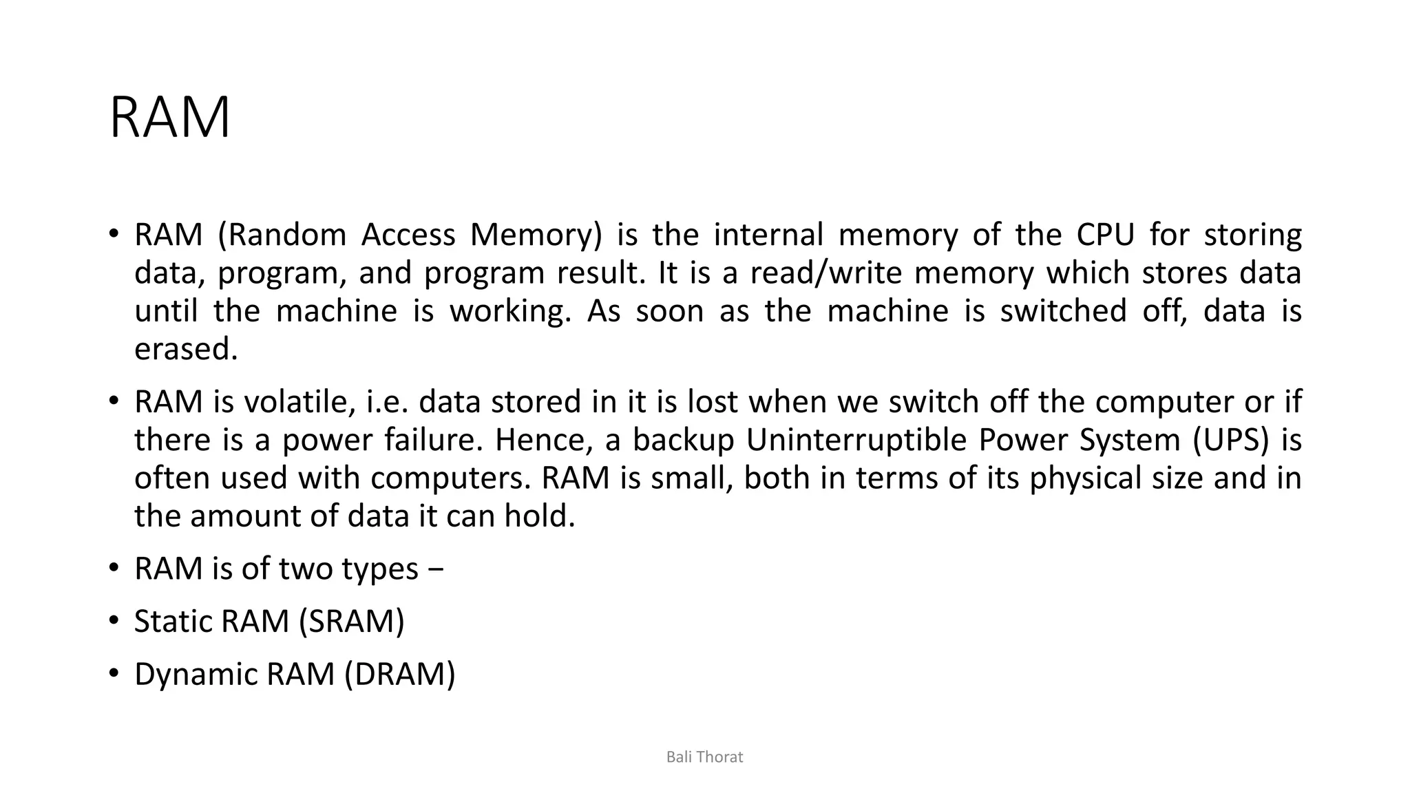 RAM
• RAM (Random Access Memory) is the internal memory of the CPU for storing
data, program, and program result. It is a read/write memory which stores data
until the machine is working. As soon as the machine is switched off, data is
erased.
• RAM is volatile, i.e. data stored in it is lost when we switch off the computer or if
there is a power failure. Hence, a backup Uninterruptible Power System (UPS) is
often used with computers. RAM is small, both in terms of its physical size and in
the amount of data it can hold.
• RAM is of two types −
• Static RAM (SRAM)
• Dynamic RAM (DRAM)
Bali Thorat
 