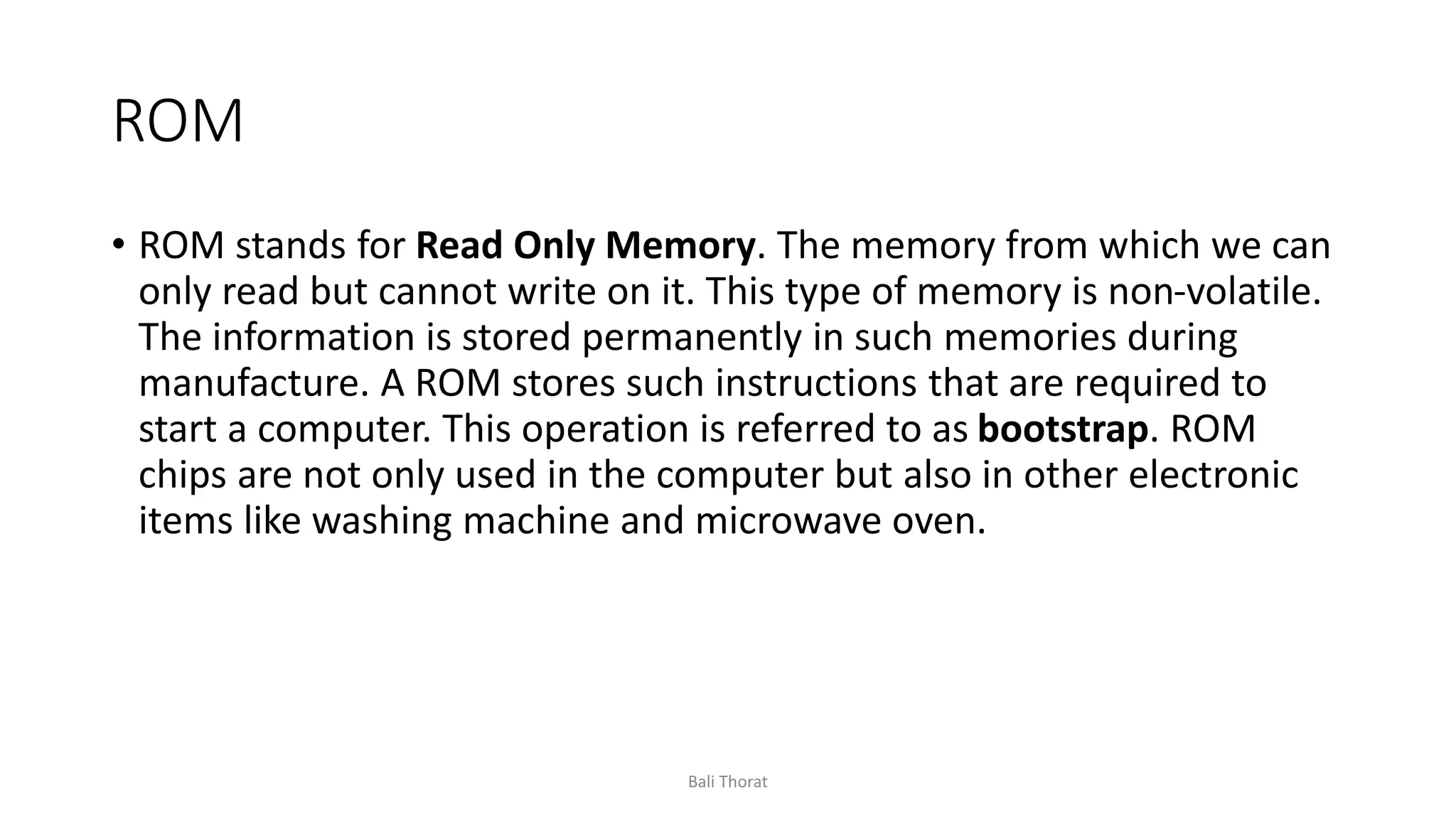 ROM
• ROM stands for Read Only Memory. The memory from which we can
only read but cannot write on it. This type of memory is non-volatile.
The information is stored permanently in such memories during
manufacture. A ROM stores such instructions that are required to
start a computer. This operation is referred to as bootstrap. ROM
chips are not only used in the computer but also in other electronic
items like washing machine and microwave oven.
Bali Thorat
 