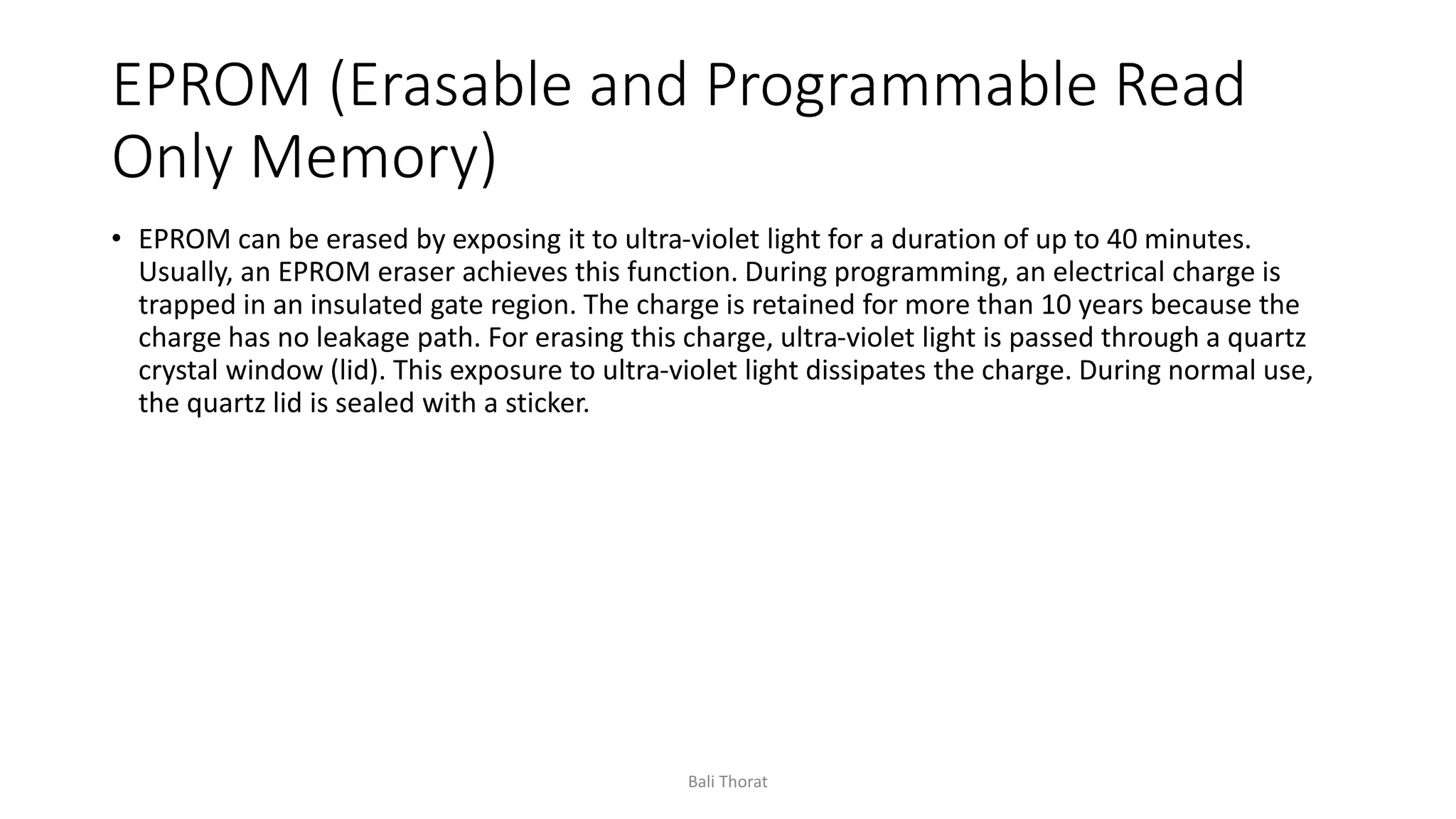 EPROM (Erasable and Programmable Read
Only Memory)
• EPROM can be erased by exposing it to ultra-violet light for a duration of up to 40 minutes.
Usually, an EPROM eraser achieves this function. During programming, an electrical charge is
trapped in an insulated gate region. The charge is retained for more than 10 years because the
charge has no leakage path. For erasing this charge, ultra-violet light is passed through a quartz
crystal window (lid). This exposure to ultra-violet light dissipates the charge. During normal use,
the quartz lid is sealed with a sticker.
Bali Thorat
 