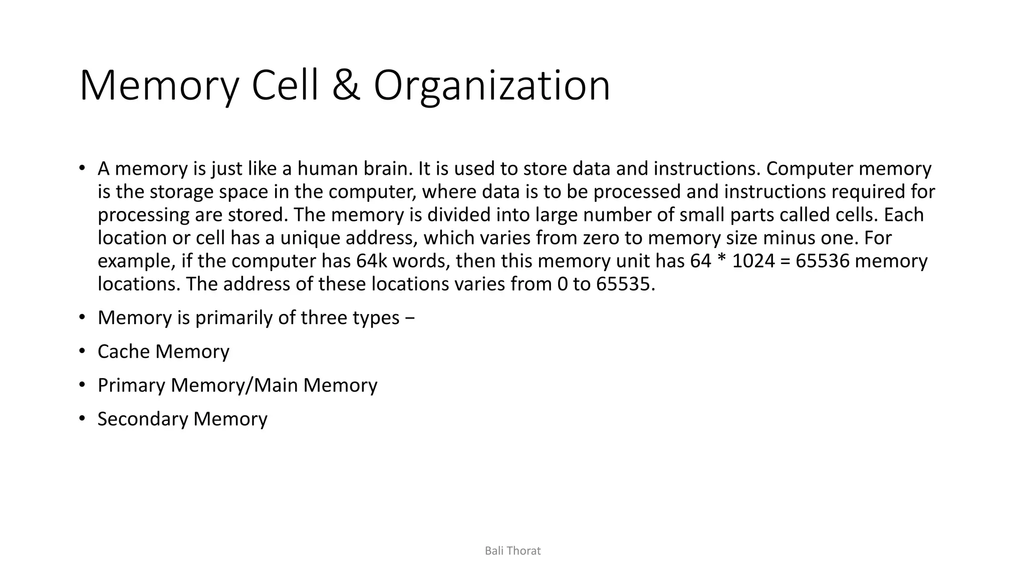 Memory Cell & Organization
• A memory is just like a human brain. It is used to store data and instructions. Computer memory
is the storage space in the computer, where data is to be processed and instructions required for
processing are stored. The memory is divided into large number of small parts called cells. Each
location or cell has a unique address, which varies from zero to memory size minus one. For
example, if the computer has 64k words, then this memory unit has 64 * 1024 = 65536 memory
locations. The address of these locations varies from 0 to 65535.
• Memory is primarily of three types −
• Cache Memory
• Primary Memory/Main Memory
• Secondary Memory
Bali Thorat
 