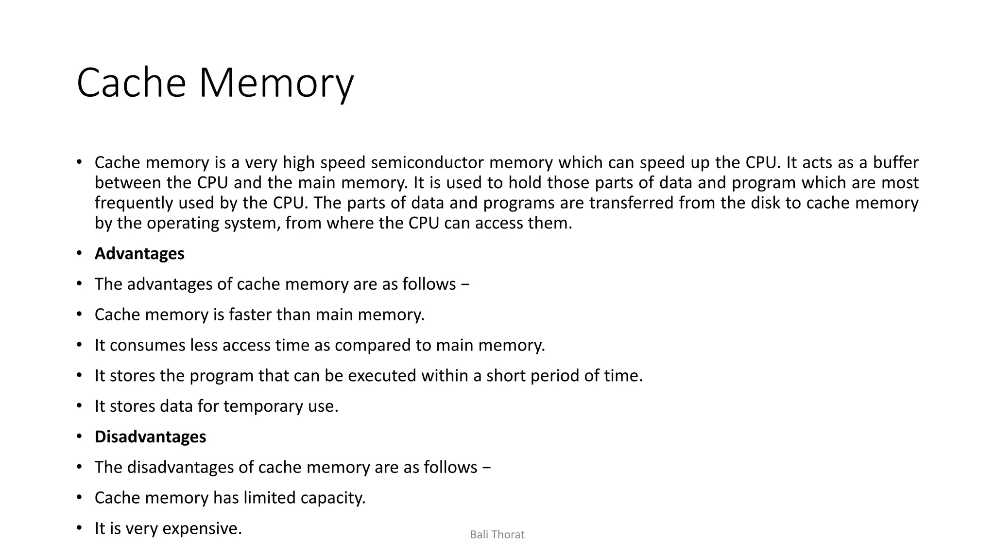 Cache Memory
• Cache memory is a very high speed semiconductor memory which can speed up the CPU. It acts as a buffer
between the CPU and the main memory. It is used to hold those parts of data and program which are most
frequently used by the CPU. The parts of data and programs are transferred from the disk to cache memory
by the operating system, from where the CPU can access them.
• Advantages
• The advantages of cache memory are as follows −
• Cache memory is faster than main memory.
• It consumes less access time as compared to main memory.
• It stores the program that can be executed within a short period of time.
• It stores data for temporary use.
• Disadvantages
• The disadvantages of cache memory are as follows −
• Cache memory has limited capacity.
• It is very expensive. Bali Thorat
 