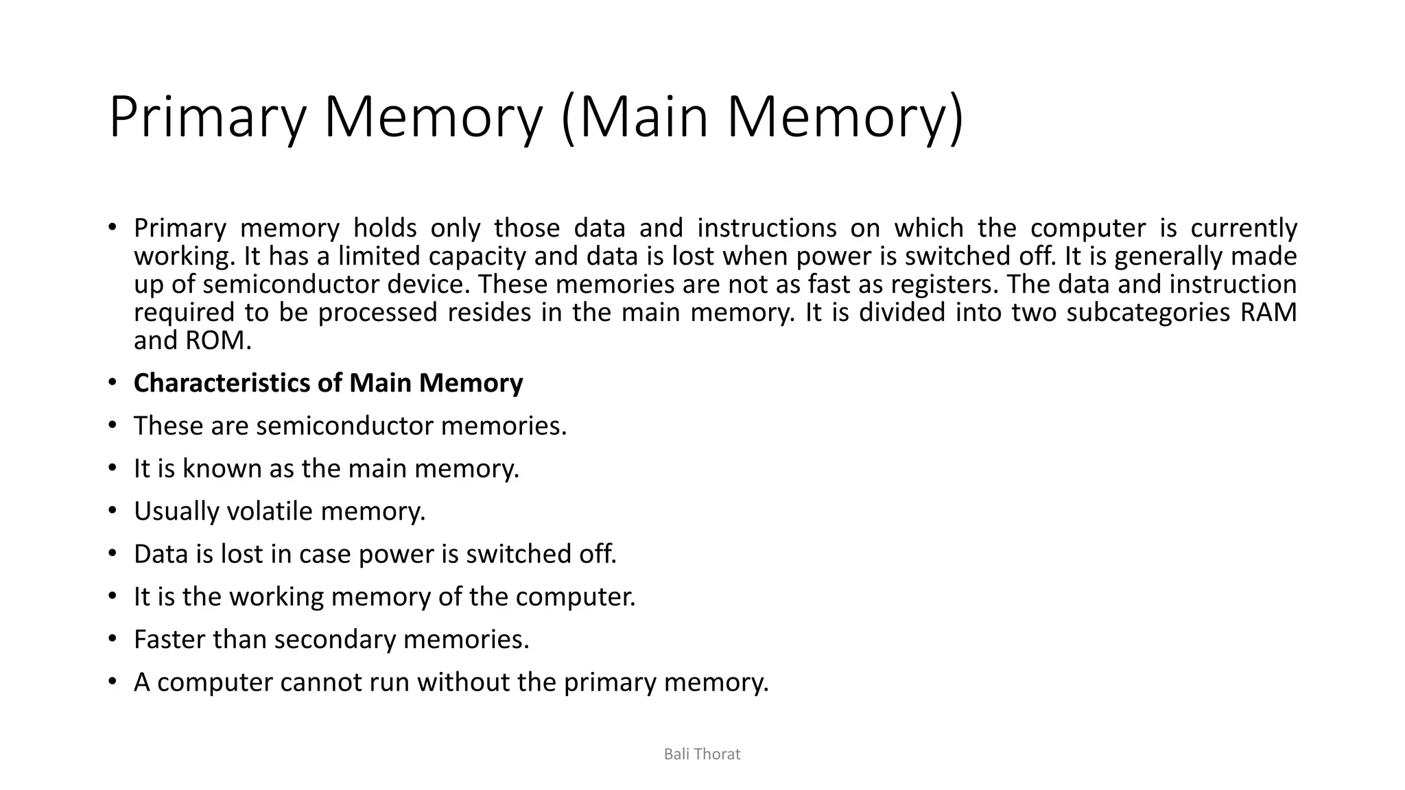 Primary Memory (Main Memory)
• Primary memory holds only those data and instructions on which the computer is currently
working. It has a limited capacity and data is lost when power is switched off. It is generally made
up of semiconductor device. These memories are not as fast as registers. The data and instruction
required to be processed resides in the main memory. It is divided into two subcategories RAM
and ROM.
• Characteristics of Main Memory
• These are semiconductor memories.
• It is known as the main memory.
• Usually volatile memory.
• Data is lost in case power is switched off.
• It is the working memory of the computer.
• Faster than secondary memories.
• A computer cannot run without the primary memory.
Bali Thorat
 