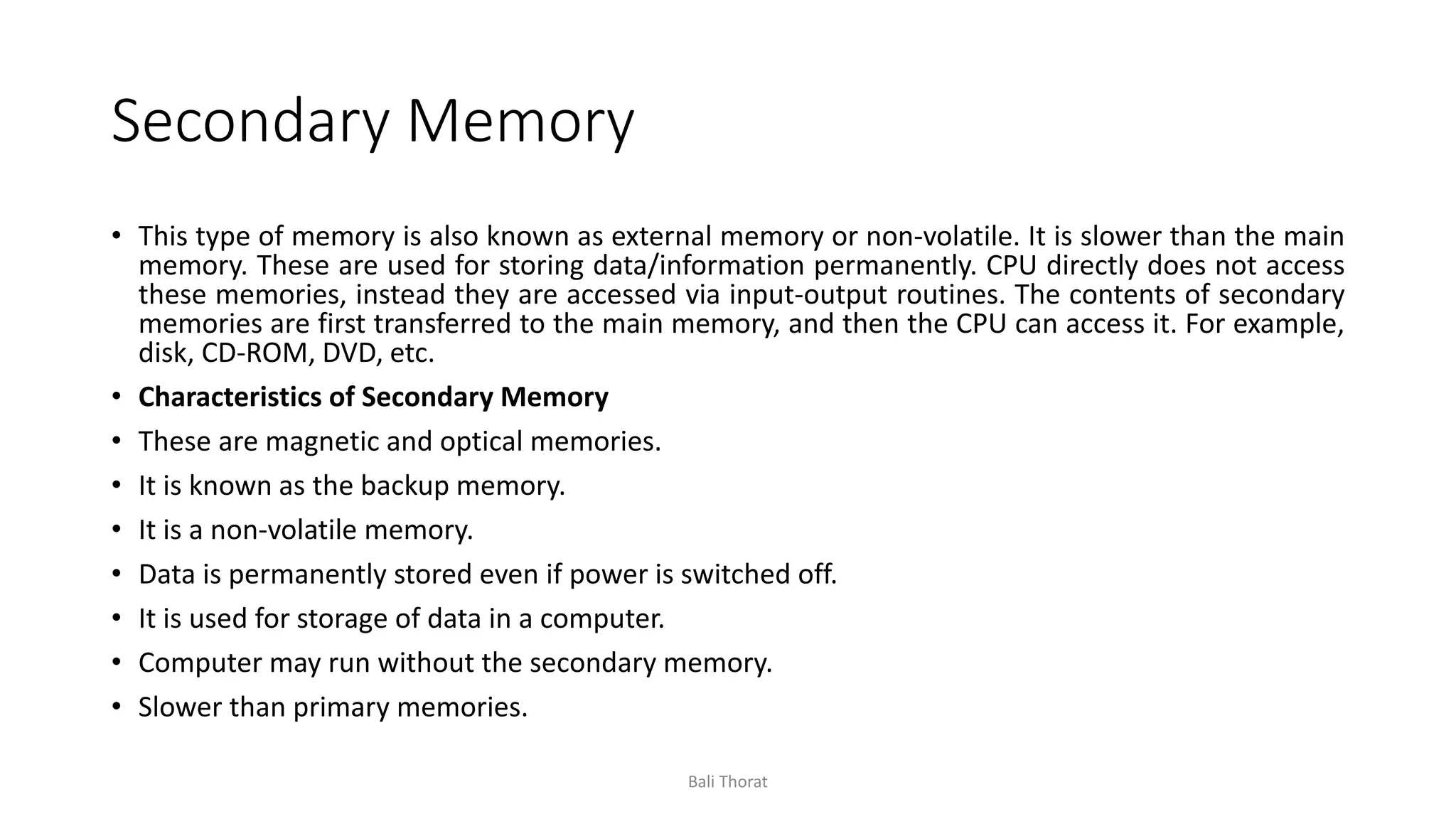 Secondary Memory
• This type of memory is also known as external memory or non-volatile. It is slower than the main
memory. These are used for storing data/information permanently. CPU directly does not access
these memories, instead they are accessed via input-output routines. The contents of secondary
memories are first transferred to the main memory, and then the CPU can access it. For example,
disk, CD-ROM, DVD, etc.
• Characteristics of Secondary Memory
• These are magnetic and optical memories.
• It is known as the backup memory.
• It is a non-volatile memory.
• Data is permanently stored even if power is switched off.
• It is used for storage of data in a computer.
• Computer may run without the secondary memory.
• Slower than primary memories.
Bali Thorat
 