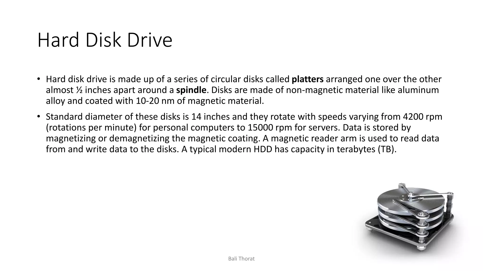 Hard Disk Drive
• Hard disk drive is made up of a series of circular disks called platters arranged one over the other
almost ½ inches apart around a spindle. Disks are made of non-magnetic material like aluminum
alloy and coated with 10-20 nm of magnetic material.
• Standard diameter of these disks is 14 inches and they rotate with speeds varying from 4200 rpm
(rotations per minute) for personal computers to 15000 rpm for servers. Data is stored by
magnetizing or demagnetizing the magnetic coating. A magnetic reader arm is used to read data
from and write data to the disks. A typical modern HDD has capacity in terabytes (TB).
Bali Thorat
 