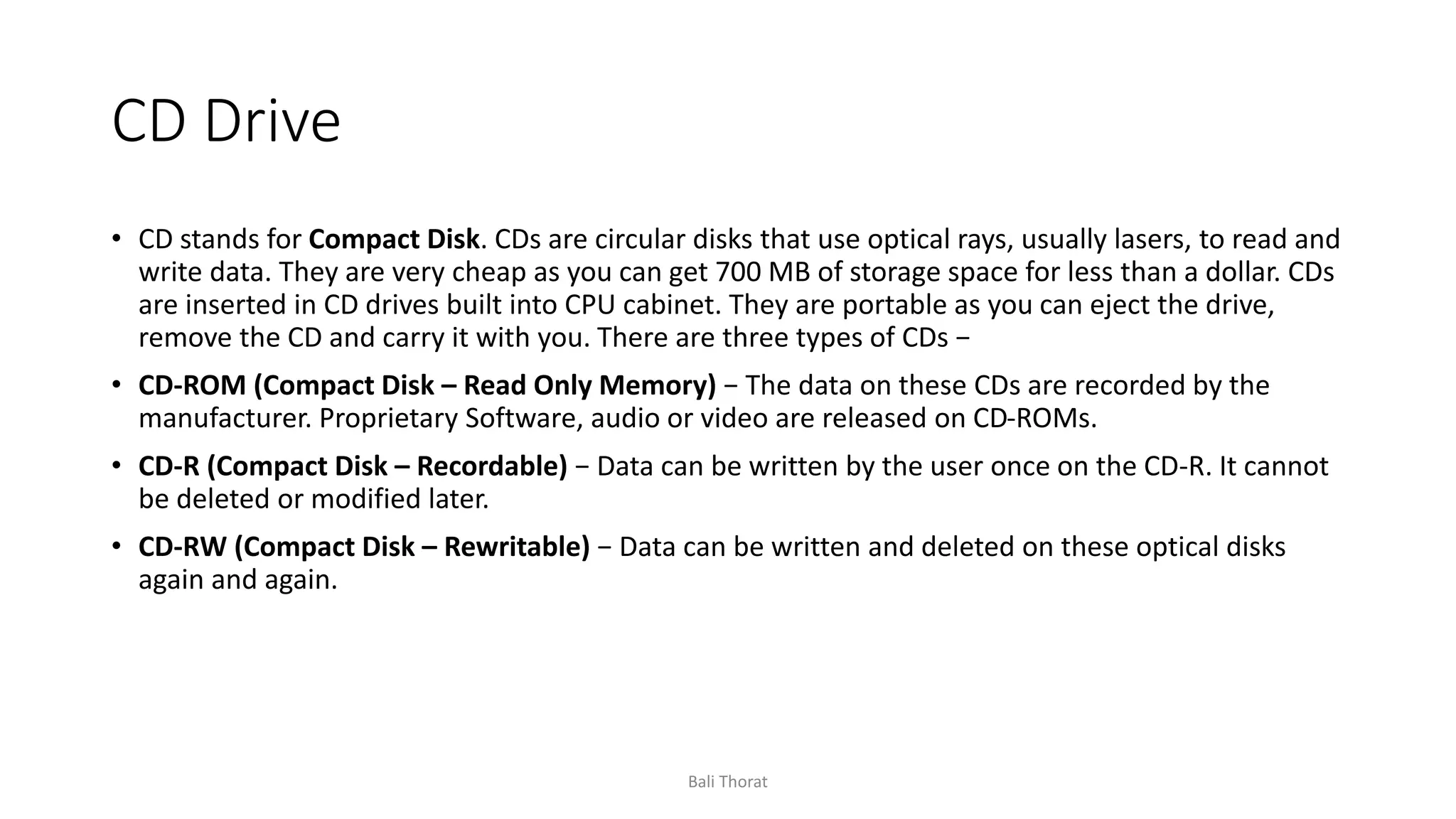 CD Drive
• CD stands for Compact Disk. CDs are circular disks that use optical rays, usually lasers, to read and
write data. They are very cheap as you can get 700 MB of storage space for less than a dollar. CDs
are inserted in CD drives built into CPU cabinet. They are portable as you can eject the drive,
remove the CD and carry it with you. There are three types of CDs −
• CD-ROM (Compact Disk – Read Only Memory) − The data on these CDs are recorded by the
manufacturer. Proprietary Software, audio or video are released on CD-ROMs.
• CD-R (Compact Disk – Recordable) − Data can be written by the user once on the CD-R. It cannot
be deleted or modified later.
• CD-RW (Compact Disk – Rewritable) − Data can be written and deleted on these optical disks
again and again.
Bali Thorat
 