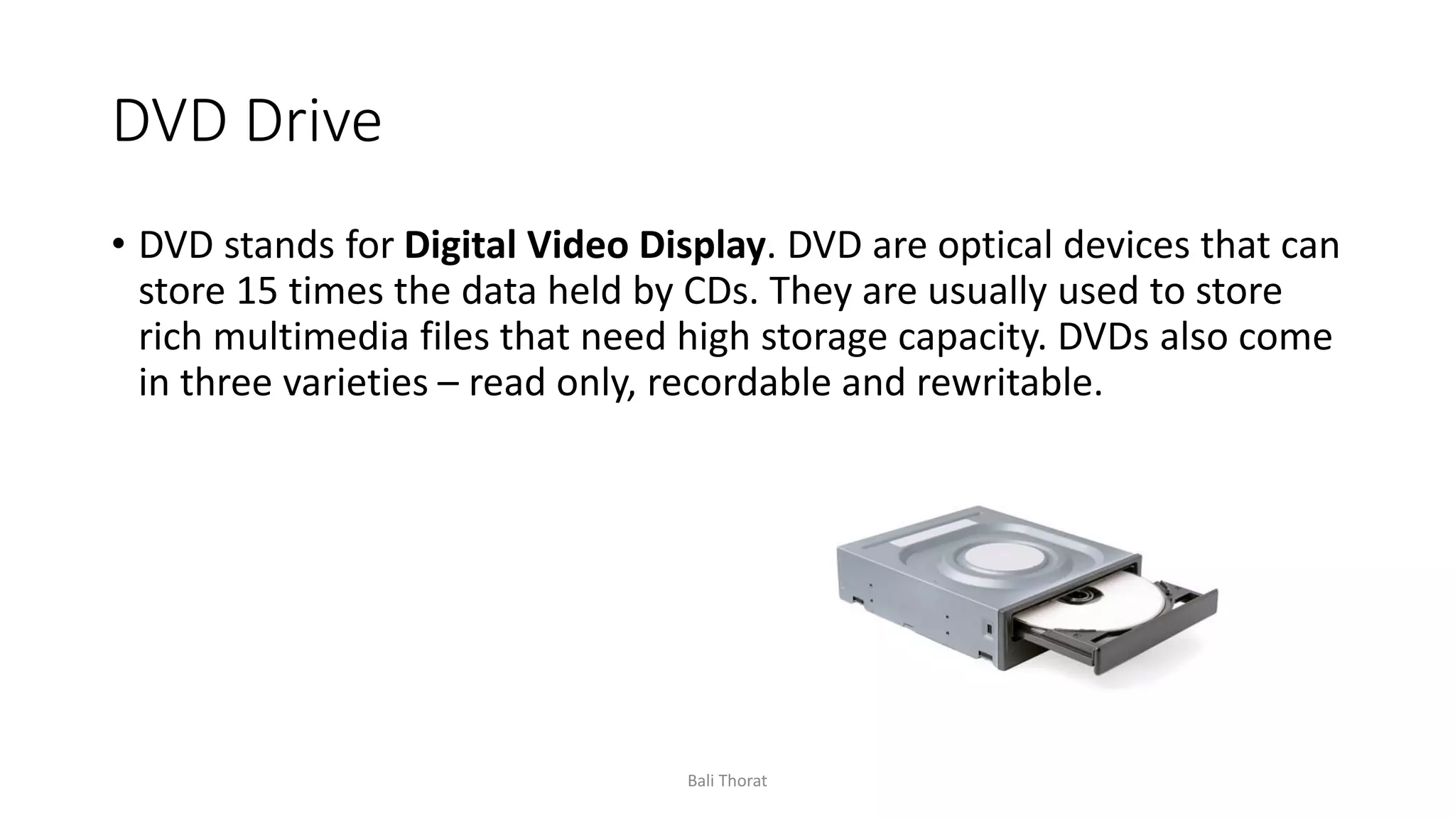 DVD Drive
• DVD stands for Digital Video Display. DVD are optical devices that can
store 15 times the data held by CDs. They are usually used to store
rich multimedia files that need high storage capacity. DVDs also come
in three varieties – read only, recordable and rewritable.
Bali Thorat
 