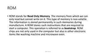 ROM
• ROM stands for Read Only Memory. The memory from which we can
only read but cannot write on it. This type of memory is non-volatile.
The information is stored permanently in such memories during
manufacture. A ROM stores such instructions that are required to
start a computer. This operation is referred to as bootstrap. ROM
chips are not only used in the computer but also in other electronic
items like washing machine and microwave oven.
Bali Thorat
 