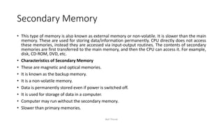 Secondary Memory
• This type of memory is also known as external memory or non-volatile. It is slower than the main
memory. These are used for storing data/information permanently. CPU directly does not access
these memories, instead they are accessed via input-output routines. The contents of secondary
memories are first transferred to the main memory, and then the CPU can access it. For example,
disk, CD-ROM, DVD, etc.
• Characteristics of Secondary Memory
• These are magnetic and optical memories.
• It is known as the backup memory.
• It is a non-volatile memory.
• Data is permanently stored even if power is switched off.
• It is used for storage of data in a computer.
• Computer may run without the secondary memory.
• Slower than primary memories.
Bali Thorat
 