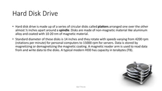 Hard Disk Drive
• Hard disk drive is made up of a series of circular disks called platters arranged one over the other
almost ½ inches apart around a spindle. Disks are made of non-magnetic material like aluminum
alloy and coated with 10-20 nm of magnetic material.
• Standard diameter of these disks is 14 inches and they rotate with speeds varying from 4200 rpm
(rotations per minute) for personal computers to 15000 rpm for servers. Data is stored by
magnetizing or demagnetizing the magnetic coating. A magnetic reader arm is used to read data
from and write data to the disks. A typical modern HDD has capacity in terabytes (TB).
Bali Thorat
 