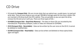 CD Drive
• CD stands for Compact Disk. CDs are circular disks that use optical rays, usually lasers, to read and
write data. They are very cheap as you can get 700 MB of storage space for less than a dollar. CDs
are inserted in CD drives built into CPU cabinet. They are portable as you can eject the drive,
remove the CD and carry it with you. There are three types of CDs −
• CD-ROM (Compact Disk – Read Only Memory) − The data on these CDs are recorded by the
manufacturer. Proprietary Software, audio or video are released on CD-ROMs.
• CD-R (Compact Disk – Recordable) − Data can be written by the user once on the CD-R. It cannot
be deleted or modified later.
• CD-RW (Compact Disk – Rewritable) − Data can be written and deleted on these optical disks
again and again.
Bali Thorat
 