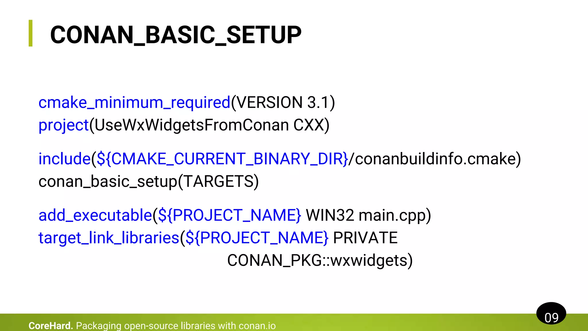 cmake_minimum_required(VERSION 3.1)
project(UseWxWidgetsFromConan CXX)
include(${CMAKE_CURRENT_BINARY_DIR}/conanbuildinfo.cmake)
conan_basic_setup(TARGETS)
add_executable(${PROJECT_NAME} WIN32 main.cpp)
target_link_libraries(${PROJECT_NAME} PRIVATE
CONAN_PKG::wxwidgets)
CONAN_BASIC_SETUP
09
CoreHard. Packaging open-source libraries with conan.io
 