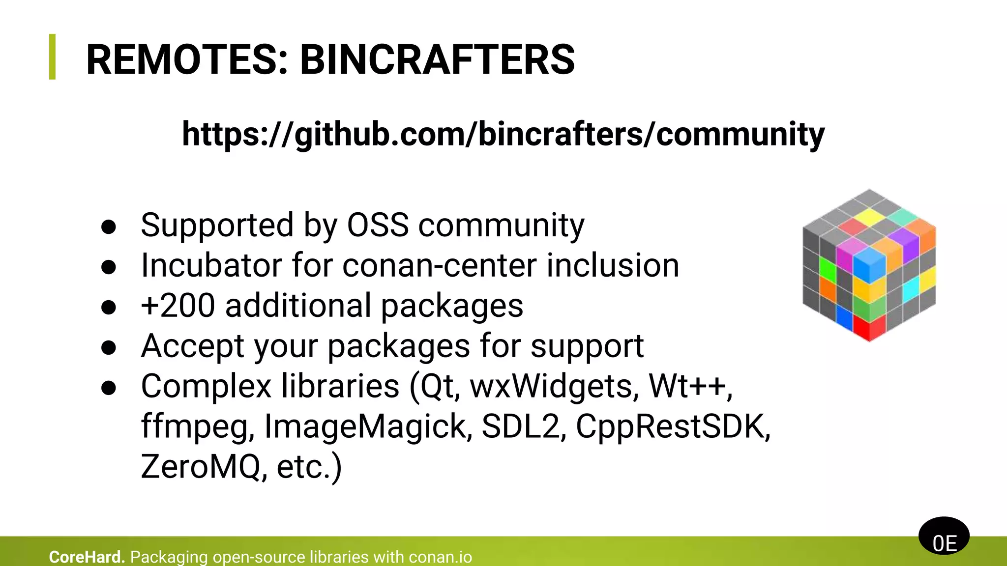 REMOTES: BINCRAFTERS
0E
CoreHard. Packaging open-source libraries with conan.io
● Supported by OSS community
● Incubator for conan-center inclusion
● +200 additional packages
● Accept your packages for support
● Complex libraries (Qt, wxWidgets, Wt++,
ffmpeg, ImageMagick, SDL2, CppRestSDK,
ZeroMQ, etc.)
https://github.com/bincrafters/community
 