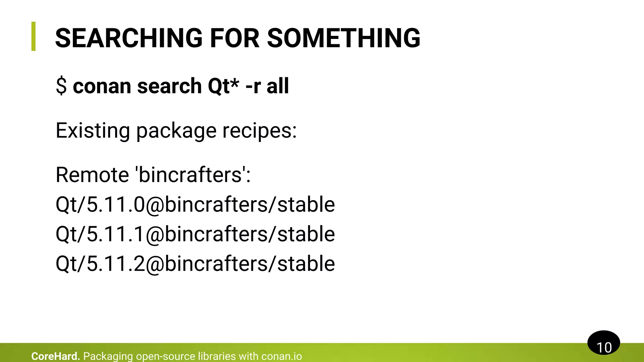 SEARCHING FOR SOMETHING
$ conan search Qt* -r all
Existing package recipes:
Remote 'bincrafters':
Qt/5.11.0@bincrafters/stable
Qt/5.11.1@bincrafters/stable
Qt/5.11.2@bincrafters/stable
10
CoreHard. Packaging open-source libraries with conan.io
 