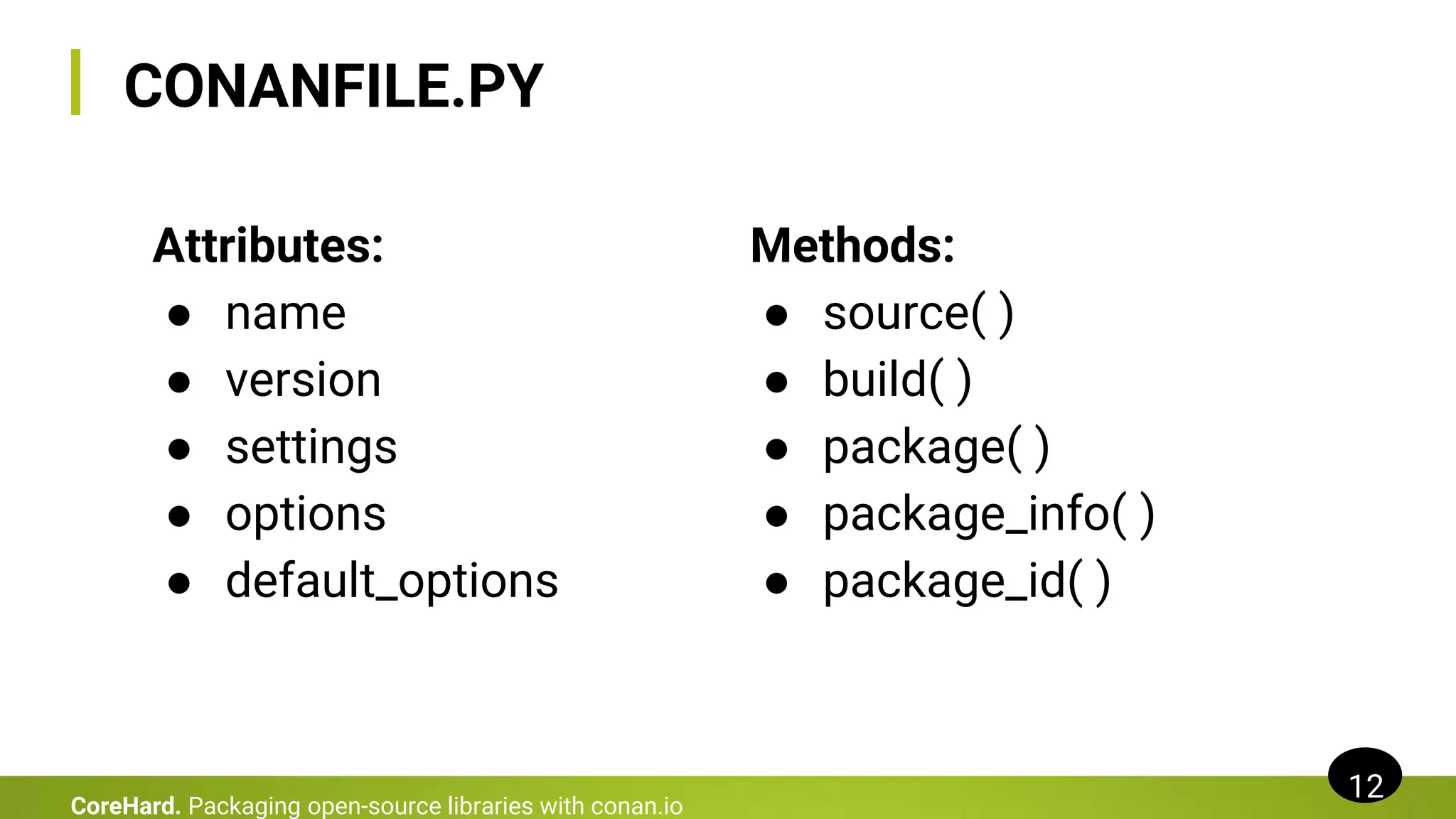CONANFILE.PY
Methods:
● source( )
● build( )
● package( )
● package_info( )
● package_id( )
12
CoreHard. Packaging open-source libraries with conan.io
Attributes:
● name
● version
● settings
● options
● default_options
 