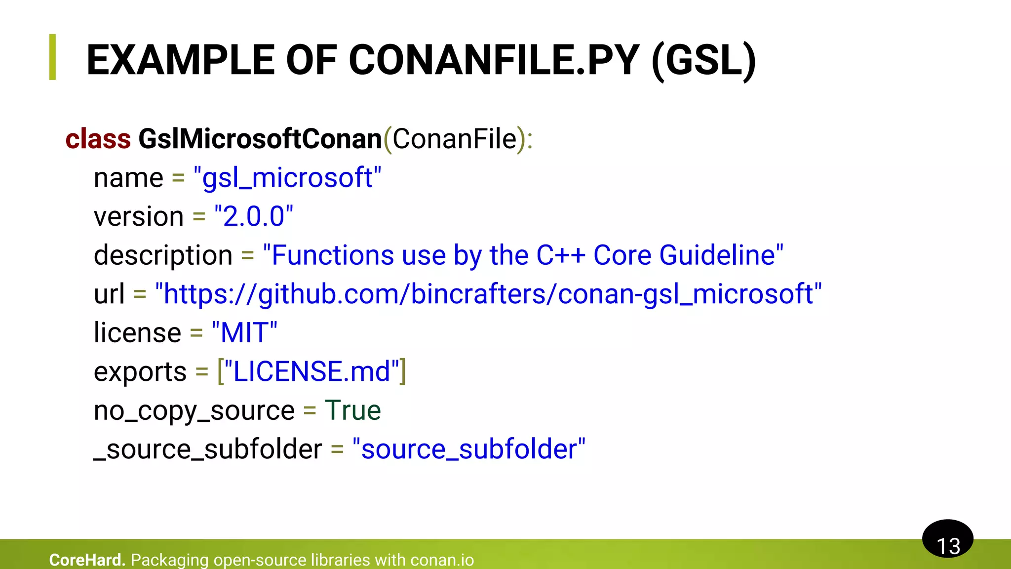 EXAMPLE OF CONANFILE.PY (GSL)
class GslMicrosoftConan(ConanFile):
name = "gsl_microsoft"
version = "2.0.0"
description = "Functions use by the C++ Core Guideline"
url = "https://github.com/bincrafters/conan-gsl_microsoft"
license = "MIT"
exports = ["LICENSE.md"]
no_copy_source = True
_source_subfolder = "source_subfolder"
13
CoreHard. Packaging open-source libraries with conan.io
 