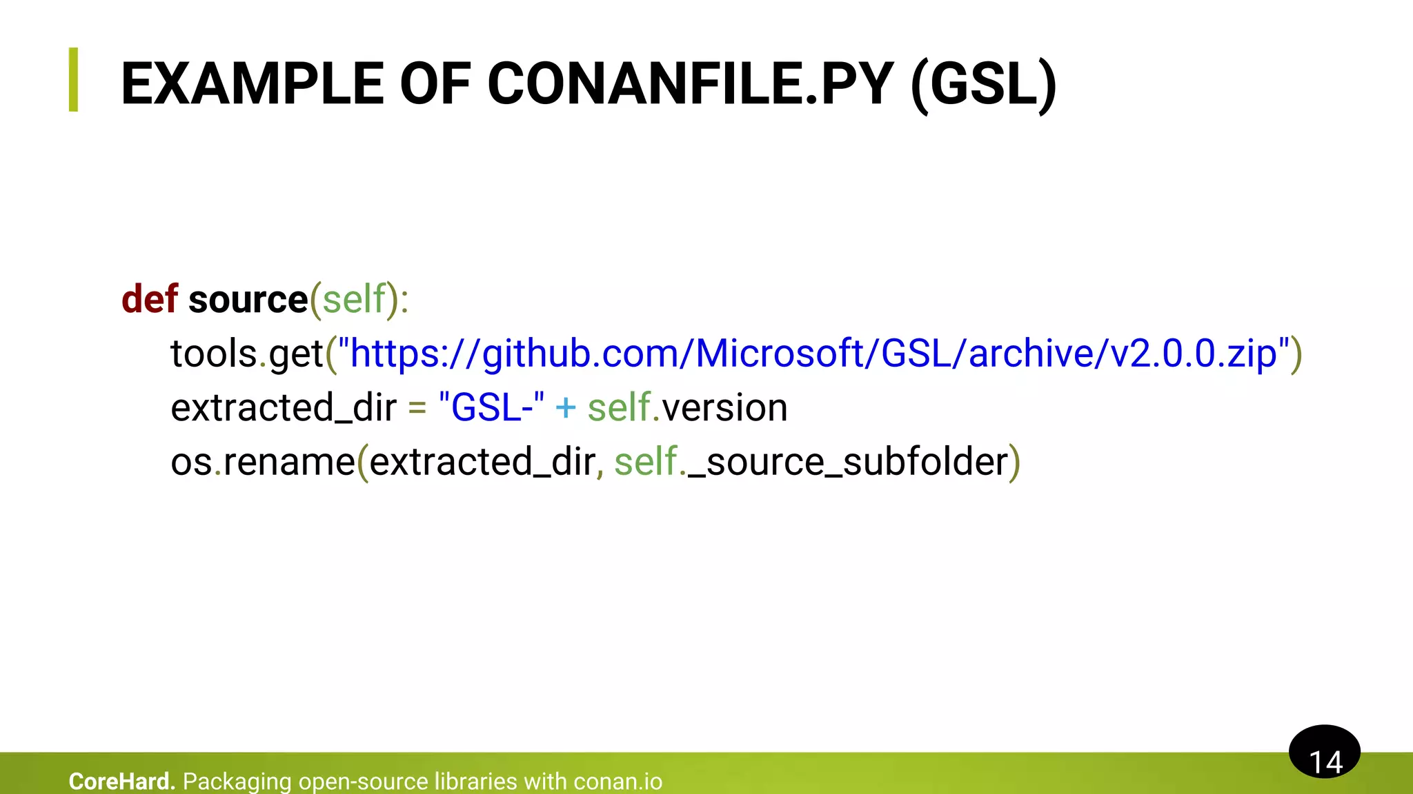 EXAMPLE OF CONANFILE.PY (GSL)
def source(self):
tools.get("https://github.com/Microsoft/GSL/archive/v2.0.0.zip")
extracted_dir = "GSL-" + self.version
os.rename(extracted_dir, self._source_subfolder)
14
CoreHard. Packaging open-source libraries with conan.io
 