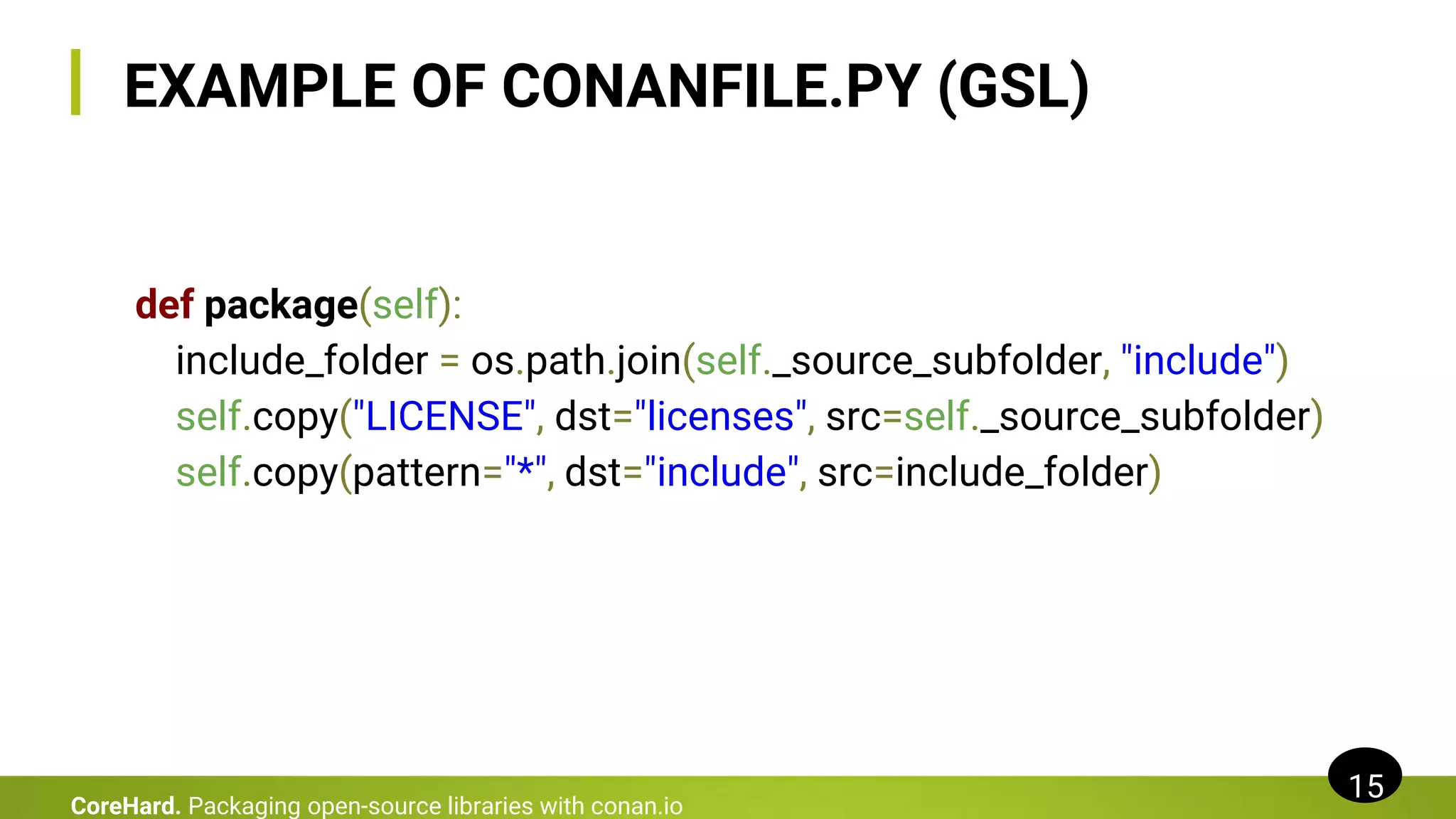 EXAMPLE OF CONANFILE.PY (GSL)
def package(self):
include_folder = os.path.join(self._source_subfolder, "include")
self.copy("LICENSE", dst="licenses", src=self._source_subfolder)
self.copy(pattern="*", dst="include", src=include_folder)
15
CoreHard. Packaging open-source libraries with conan.io
 