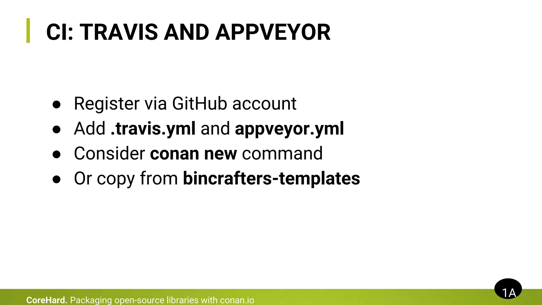 CI: TRAVIS AND APPVEYOR
● Register via GitHub account
● Add .travis.yml and appveyor.yml
● Consider conan new command
● Or copy from bincrafters-templates
1A
CoreHard. Packaging open-source libraries with conan.io
 