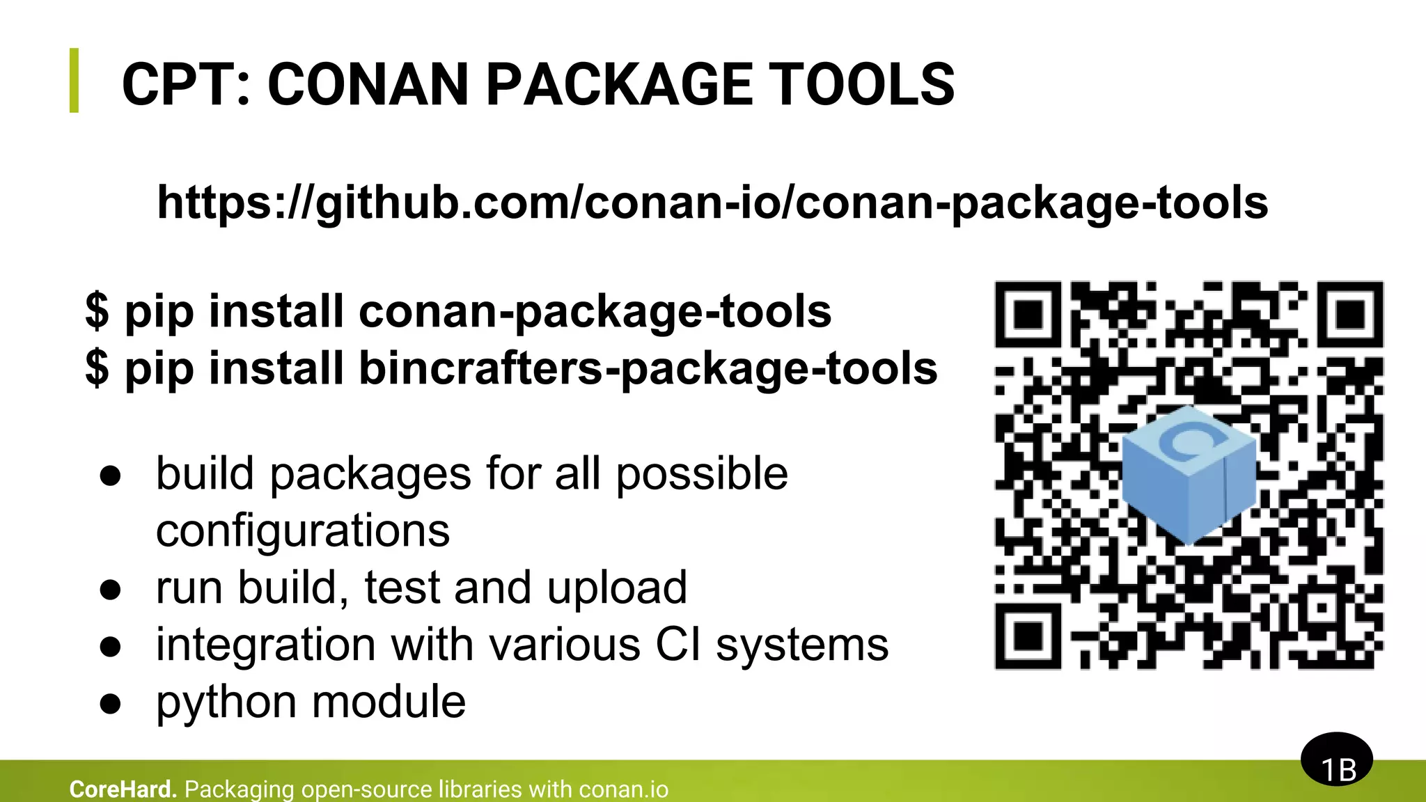 CPT: CONAN PACKAGE TOOLS
1B
CoreHard. Packaging open-source libraries with conan.io
https://github.com/conan-io/conan-package-tools
$ pip install conan-package-tools
$ pip install bincrafters-package-tools
● build packages for all possible
configurations
● run build, test and upload
● integration with various CI systems
● python module
 