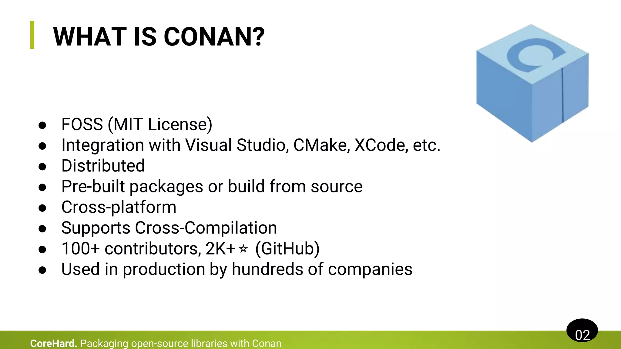 WHAT IS CONAN?
02
CoreHard. Packaging open-source libraries with Conan
● FOSS (MIT License)
● Integration with Visual Studio, CMake, XCode, etc.
● Distributed
● Pre-built packages or build from source
● Cross-platform
● Supports Cross-Compilation
● 100+ contributors, 2K+⭐ (GitHub)
● Used in production by hundreds of companies
 