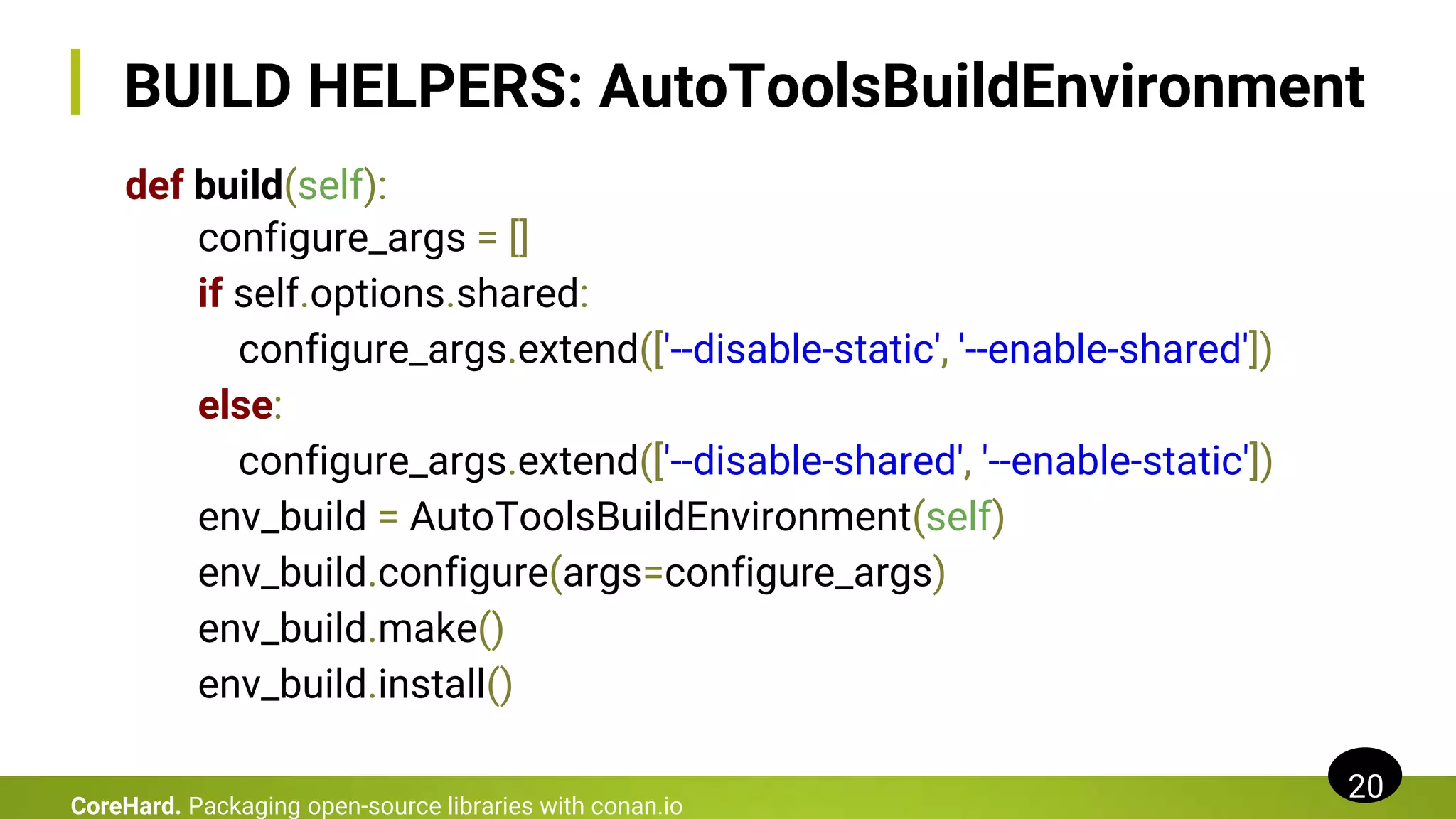 BUILD HELPERS: AutoToolsBuildEnvironment
def build(self):
configure_args = []
if self.options.shared:
configure_args.extend(['--disable-static', '--enable-shared'])
else:
configure_args.extend(['--disable-shared', '--enable-static'])
env_build = AutoToolsBuildEnvironment(self)
env_build.configure(args=configure_args)
env_build.make()
env_build.install()
20
CoreHard. Packaging open-source libraries with conan.io
 