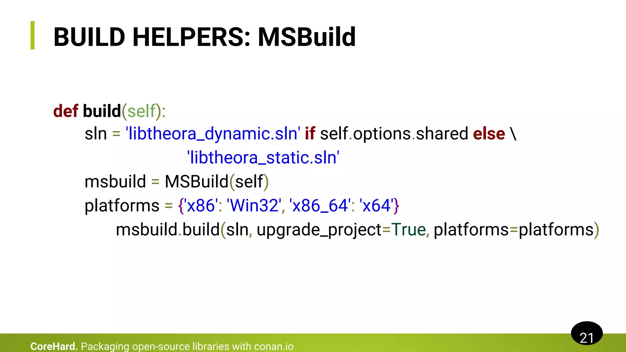 BUILD HELPERS: MSBuild
def build(self):
sln = 'libtheora_dynamic.sln' if self.options.shared else 
'libtheora_static.sln'
msbuild = MSBuild(self)
platforms = {'x86': 'Win32', 'x86_64': 'x64'}
msbuild.build(sln, upgrade_project=True, platforms=platforms)
21
CoreHard. Packaging open-source libraries with conan.io
 
