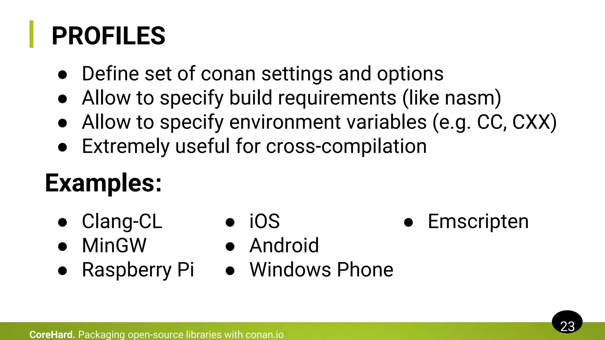 PROFILES
23
CoreHard. Packaging open-source libraries with conan.io
● Define set of conan settings and options
● Allow to specify build requirements (like nasm)
● Allow to specify environment variables (e.g. CC, CXX)
● Extremely useful for cross-compilation
Examples:
● Clang-CL
● MinGW
● Raspberry Pi
● iOS
● Android
● Windows Phone
● Emscripten
 