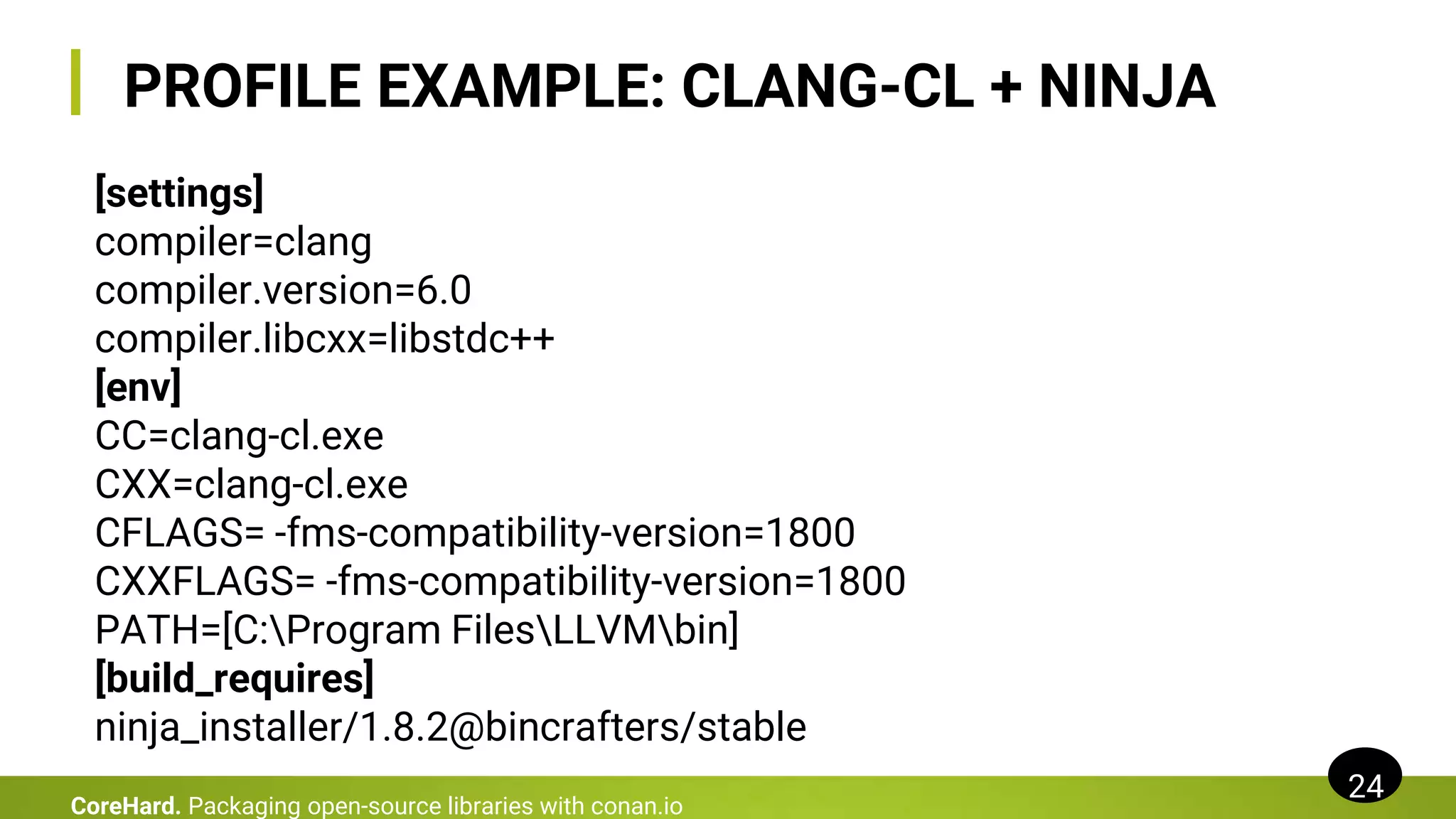 PROFILE EXAMPLE: CLANG-CL + NINJA
24
CoreHard. Packaging open-source libraries with conan.io
[settings]
compiler=clang
compiler.version=6.0
compiler.libcxx=libstdc++
[env]
CC=clang-cl.exe
CXX=clang-cl.exe
CFLAGS= -fms-compatibility-version=1800
CXXFLAGS= -fms-compatibility-version=1800
PATH=[C:Program FilesLLVMbin]
[build_requires]
ninja_installer/1.8.2@bincrafters/stable
 