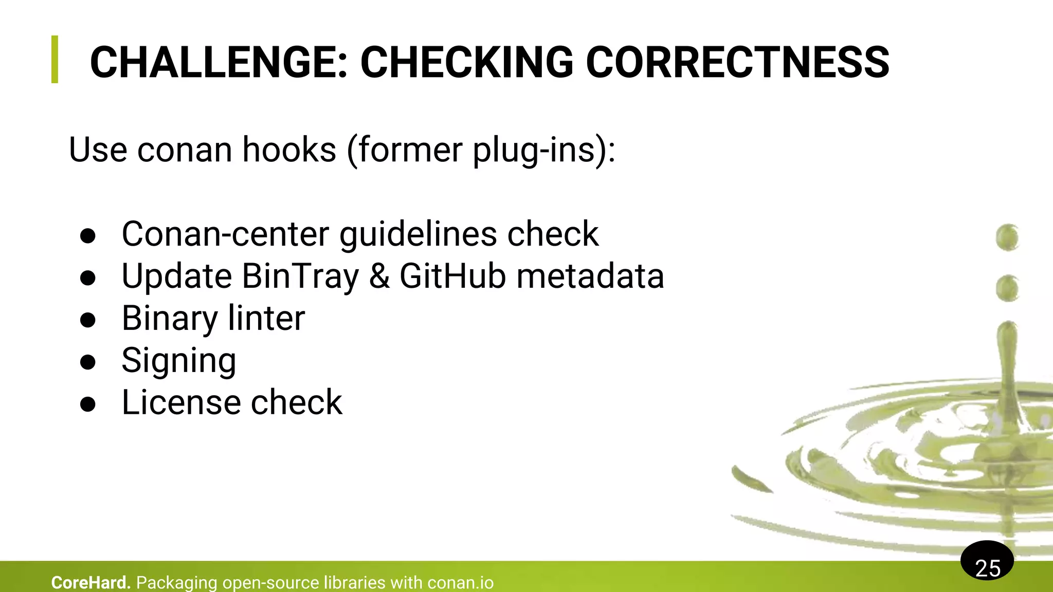 CHALLENGE: CHECKING CORRECTNESS
25
CoreHard. Packaging open-source libraries with conan.io
Use conan hooks (former plug-ins):
● Conan-center guidelines check
● Update BinTray & GitHub metadata
● Binary linter
● Signing
● License check
 