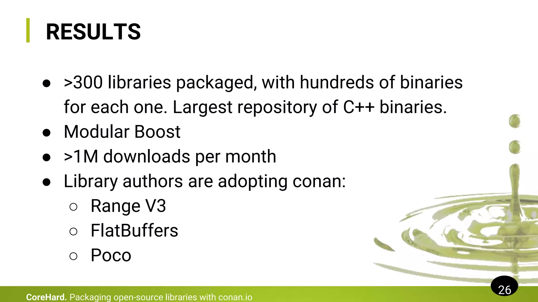 RESULTS
● >300 libraries packaged, with hundreds of binaries
for each one. Largest repository of C++ binaries.
● Modular Boost
● >1M downloads per month
● Library authors are adopting conan:
○ Range V3
○ FlatBuffers
○ Poco
26
CoreHard. Packaging open-source libraries with conan.io
 