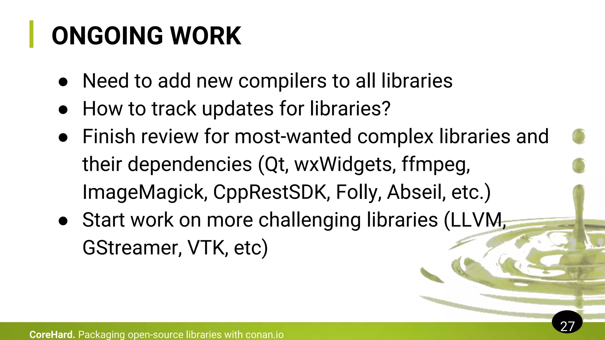 ONGOING WORK
● Need to add new compilers to all libraries
● How to track updates for libraries?
● Finish review for most-wanted complex libraries and
their dependencies (Qt, wxWidgets, ffmpeg,
ImageMagick, CppRestSDK, Folly, Abseil, etc.)
● Start work on more challenging libraries (LLVM,
GStreamer, VTK, etc)
27
CoreHard. Packaging open-source libraries with conan.io
 
