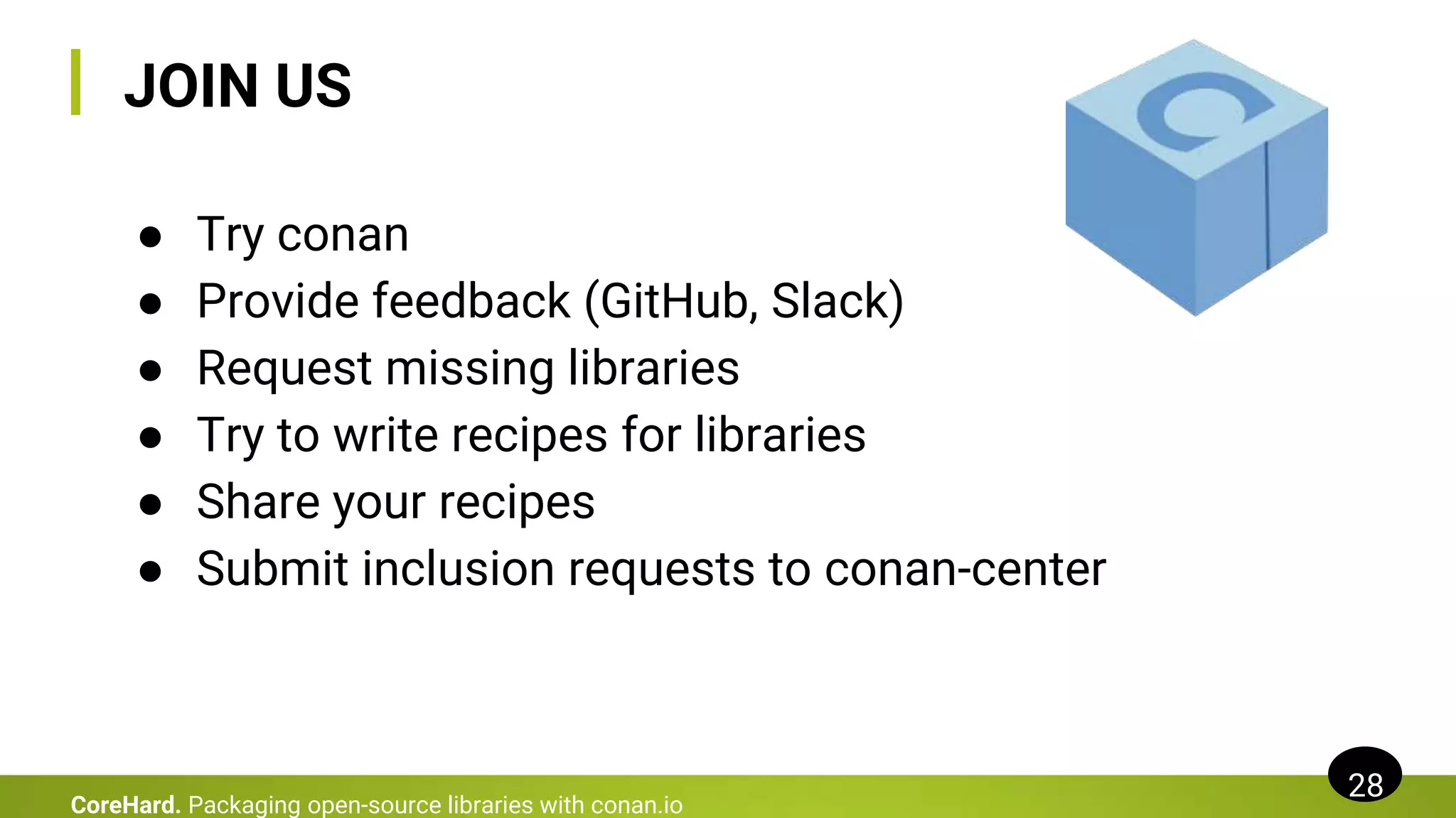 JOIN US
● Try conan
● Provide feedback (GitHub, Slack)
● Request missing libraries
● Try to write recipes for libraries
● Share your recipes
● Submit inclusion requests to conan-center
28
CoreHard. Packaging open-source libraries with conan.io
 