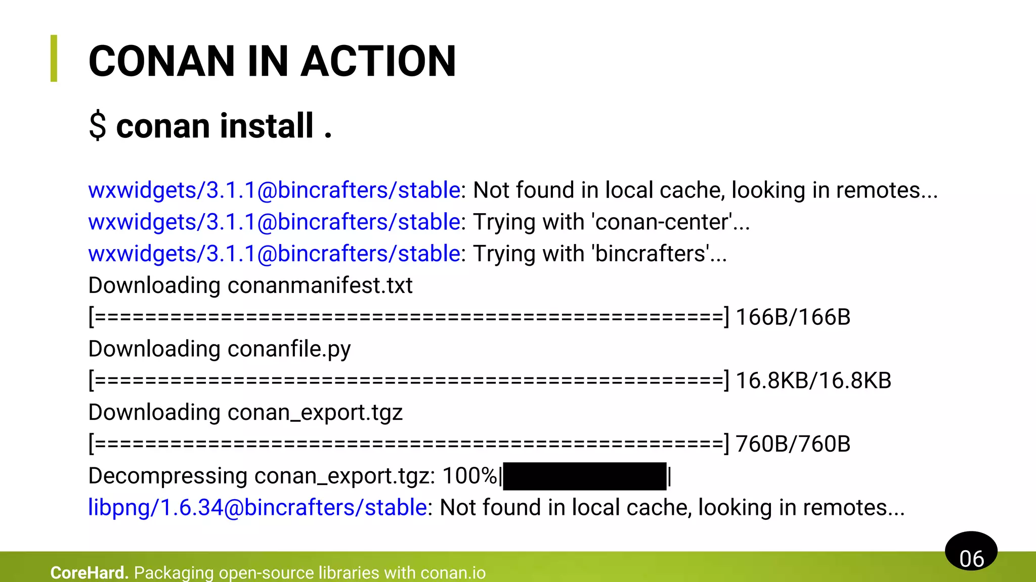 CONAN IN ACTION
$ conan install .
wxwidgets/3.1.1@bincrafters/stable: Not found in local cache, looking in remotes...
wxwidgets/3.1.1@bincrafters/stable: Trying with 'conan-center'...
wxwidgets/3.1.1@bincrafters/stable: Trying with 'bincrafters'...
Downloading conanmanifest.txt
[==================================================] 166B/166B
Downloading conanfile.py
[==================================================] 16.8KB/16.8KB
Downloading conan_export.tgz
[==================================================] 760B/760B
Decompressing conan_export.tgz: 100%|██████████|
libpng/1.6.34@bincrafters/stable: Not found in local cache, looking in remotes...
06
CoreHard. Packaging open-source libraries with conan.io
 