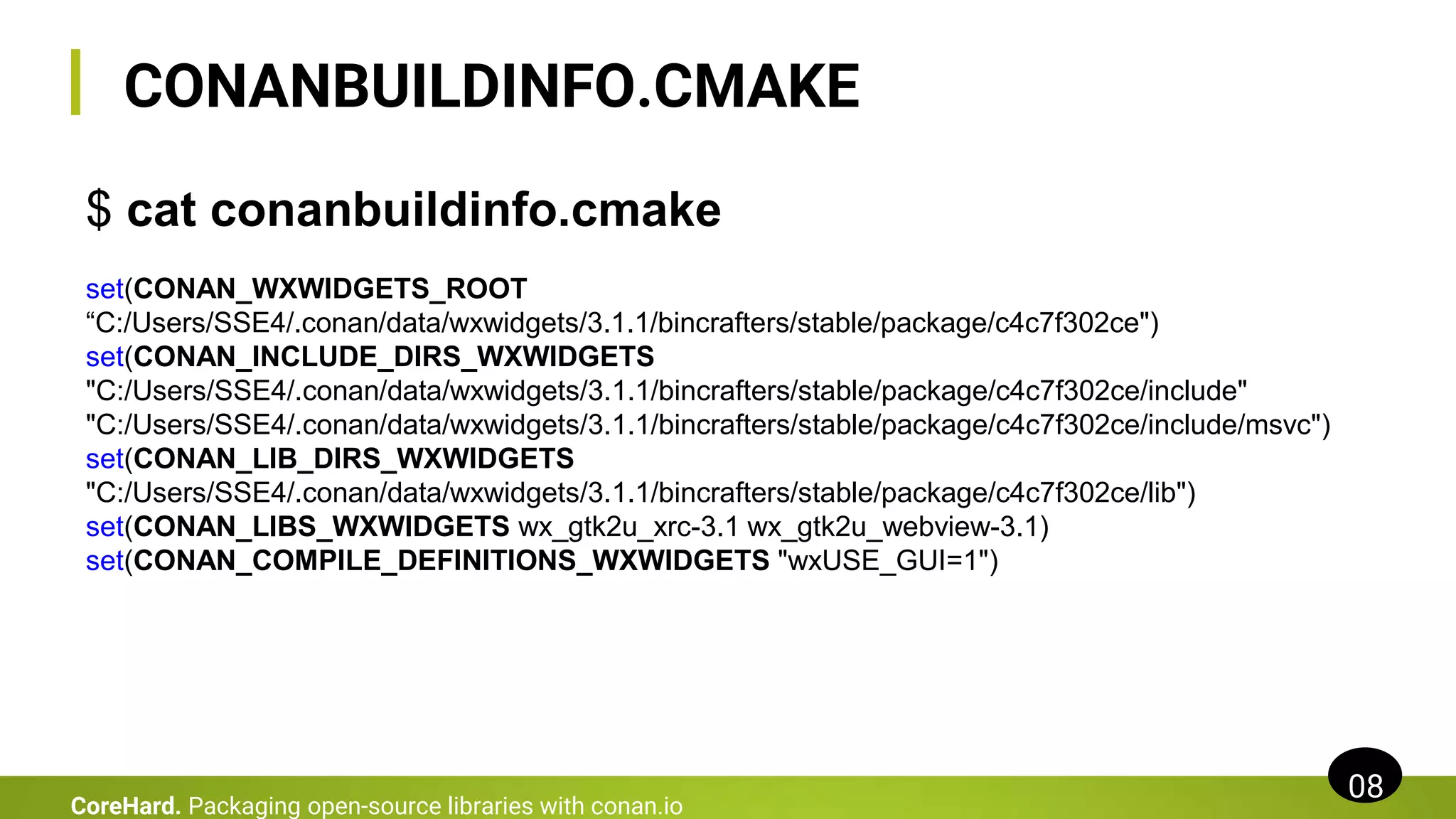 CONANBUILDINFO.CMAKE
08
CoreHard. Packaging open-source libraries with conan.io
$ cat conanbuildinfo.cmake
set(CONAN_WXWIDGETS_ROOT
“C:/Users/SSE4/.conan/data/wxwidgets/3.1.1/bincrafters/stable/package/c4c7f302ce")
set(CONAN_INCLUDE_DIRS_WXWIDGETS
"C:/Users/SSE4/.conan/data/wxwidgets/3.1.1/bincrafters/stable/package/c4c7f302ce/include"
"C:/Users/SSE4/.conan/data/wxwidgets/3.1.1/bincrafters/stable/package/c4c7f302ce/include/msvc")
set(CONAN_LIB_DIRS_WXWIDGETS
"C:/Users/SSE4/.conan/data/wxwidgets/3.1.1/bincrafters/stable/package/c4c7f302ce/lib")
set(CONAN_LIBS_WXWIDGETS wx_gtk2u_xrc-3.1 wx_gtk2u_webview-3.1)
set(CONAN_COMPILE_DEFINITIONS_WXWIDGETS "wxUSE_GUI=1")
 
