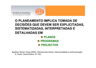 O PLANEAMENTO IMPLICA TOMADA DE
   DECISÕES QUE DEVEM SER EXPLICITADAS,
   SISTEMATIZADAS, INTERPRETADAS E
   DETALHADAS EM
                                    PLANOS
                                  PROGRAMAS
                                  PROJECTOS

Baptista, Myrian Veras (2000). Planeamento Social. Intencionalidade e instrumentação.
   S. Paulo: Veras Editora, 97-102.
 