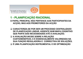 1 - PLANIFICAÇÃO RACIONAL
O PAPEL PRINCIPAL NÃO PERTENCE AOS PARTICIPANTES DA
  ACÇÃO, MAS AOS PROMOTORES DA ACÇÃO

  CARACTERIZA-SE POR SER UM PROCESSO CENTRALIZADO
  DE PLANIFICAÇÃO LINEAR, ASSENTE NUM MAPA COGNITIVO
  QUE PARTE DAS NECESSIDADES ATÉ À AVALIAÇÃO.
  A AVALIAÇÃO INCIDE SOBRE A RELAÇÃO
  CUSTO/BENEFÍCIO, E É ESSENCIALMENTE VALORIZADA NA
  SUA FUNÇÃO REGULADORA E CORRECTIVA DE SOLUÇÕES.
  É UMA PLANIFICAÇÃO INSTRUMENTAL E DE OPTIMIZAÇÃO
 